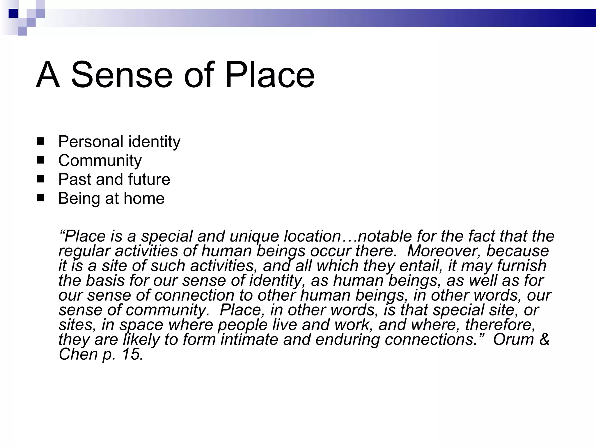 A Sense of Place Personal identity Community Past and future Being at home “ Place is a special and unique location…notable for the fact that the regular activities of human beings occur there.  Moreover, because it is a site of such activities, and all which they entail, it may furnish the basis for our sense of identity, as human beings, as well as for our sense of connection to other human beings, in other words, our sense of community.  Place, in other words, is that special site, or sites, in space where people live and work, and where, therefore, they are likely to form intimate and enduring connections.”  Orum & Chen p. 15. 