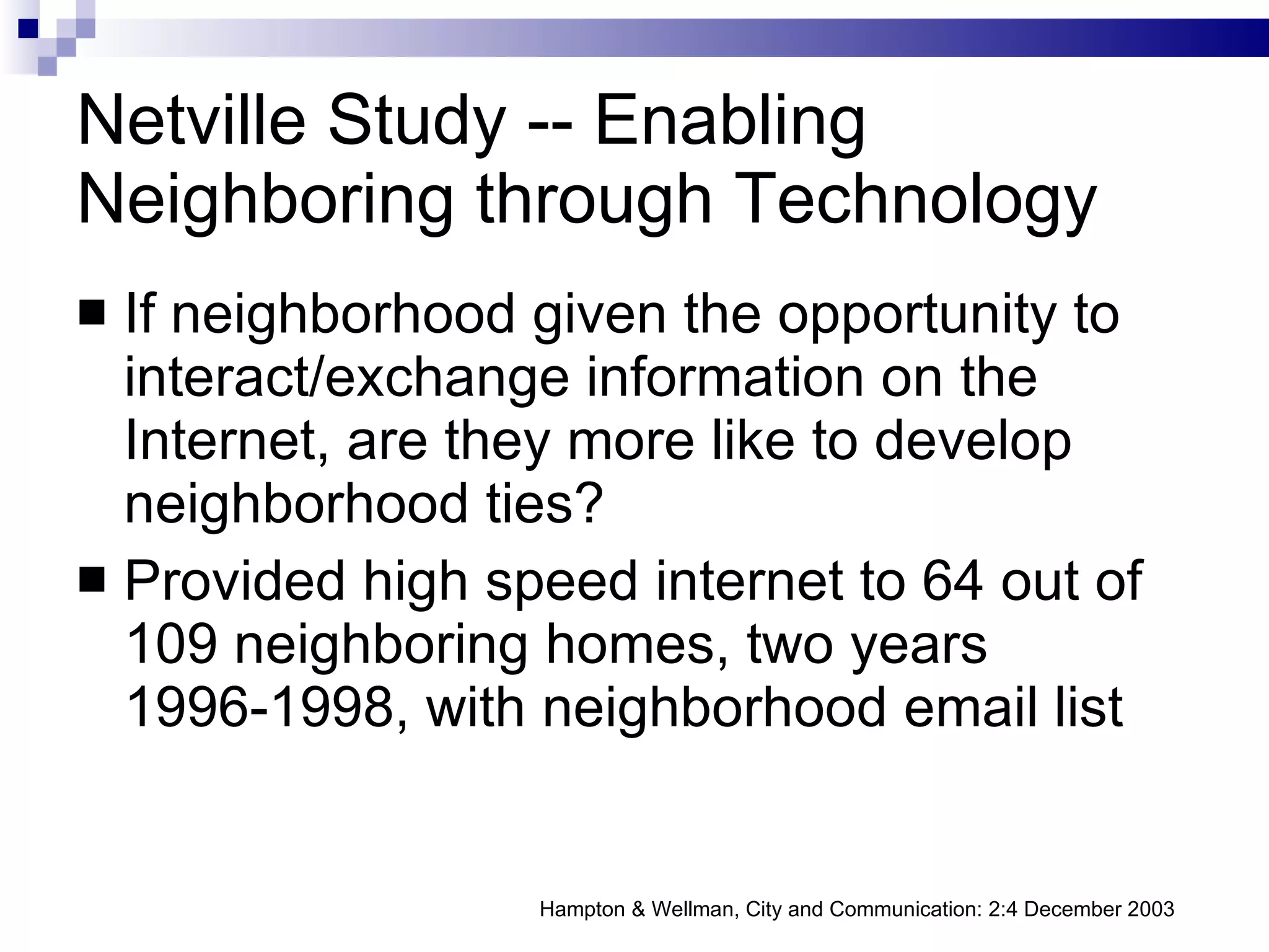 Netville Study -- Enabling Neighboring through Technology If neighborhood given the opportunity to interact/exchange information on the Internet, are they more like to develop neighborhood ties? Provided high speed internet to 64 out of 109 neighboring homes, two years 1996-1998, with neighborhood email list Hampton & Wellman, City and Communication: 2:4 December 2003 