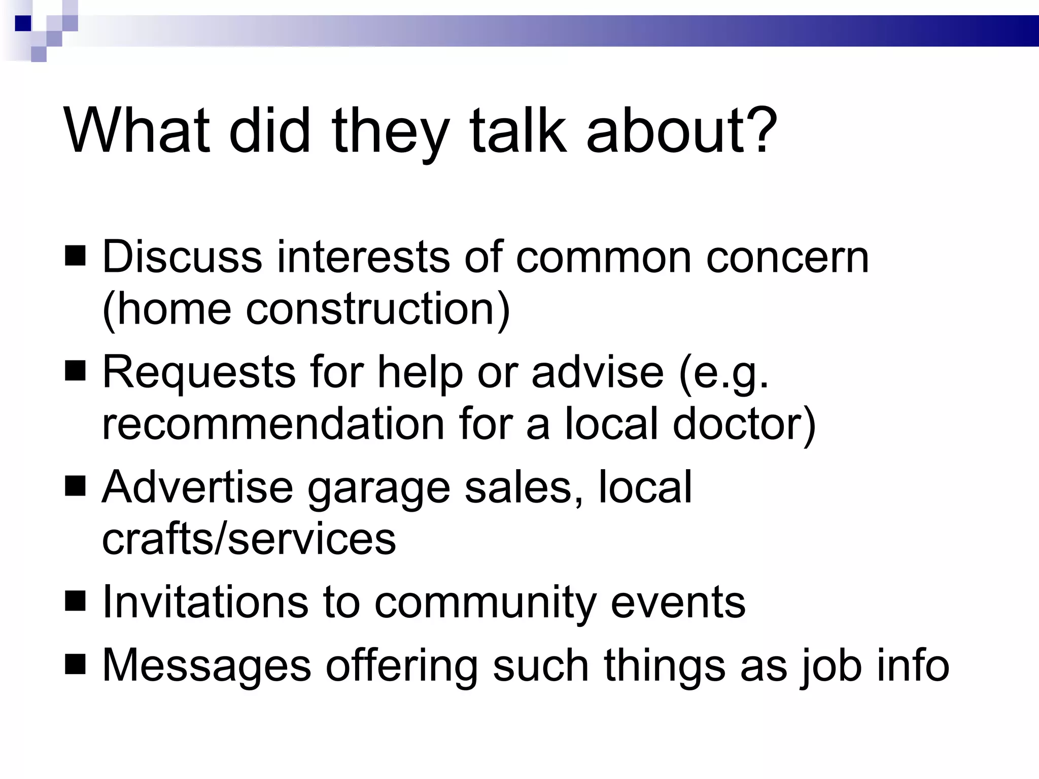 What did they talk about? Discuss interests of common concern (home construction) Requests for help or advise (e.g. recommendation for a local doctor) Advertise garage sales, local crafts/services Invitations to community events Messages offering such things as job info 