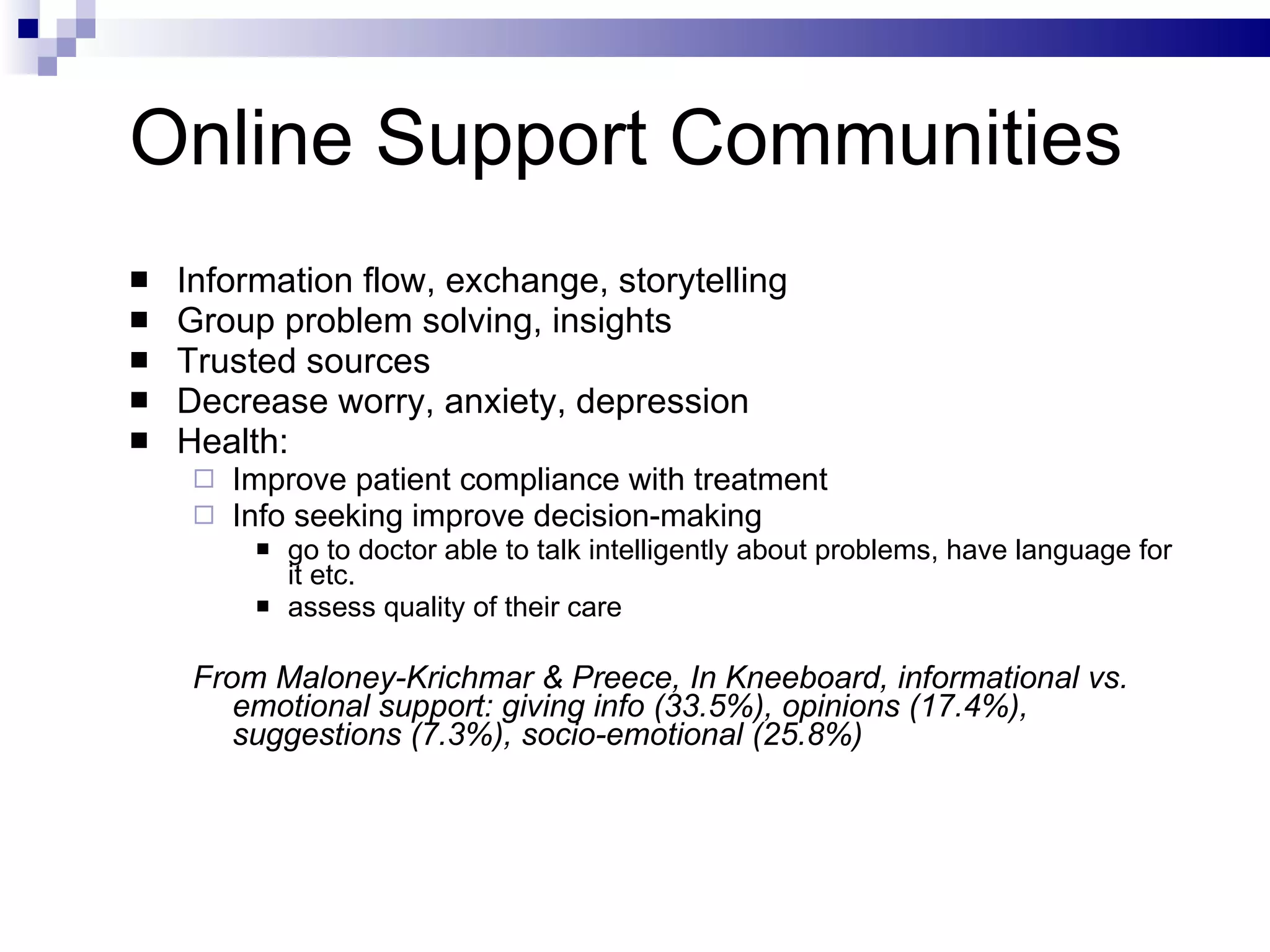 Online Support Communities Information flow, exchange, storytelling Group problem solving, insights Trusted sources Decrease worry, anxiety, depression Health:  Improve patient compliance with treatment Info seeking improve decision-making go to doctor able to talk intelligently about problems, have language for it etc. assess quality of their care From Maloney-Krichmar & Preece, In Kneeboard, informational vs. emotional support: giving info (33.5%), opinions (17.4%), suggestions (7.3%), socio-emotional (25.8%) 