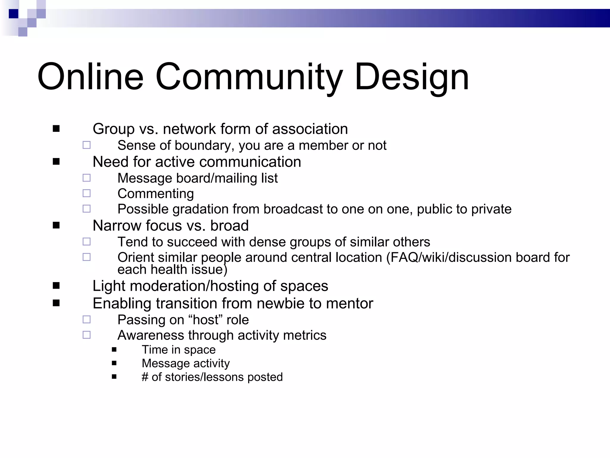 Online Community Design Group vs. network form of association Sense of boundary, you are a member or not Need for active communication Message board/mailing list Commenting Possible gradation from broadcast to one on one, public to private Narrow focus vs. broad Tend to succeed with dense groups of similar others Orient similar people around central location (FAQ/wiki/discussion board for each health issue) Light moderation/hosting of spaces Enabling transition from newbie to mentor Passing on “host” role Awareness through activity metrics Time in space Message activity # of stories/lessons posted 