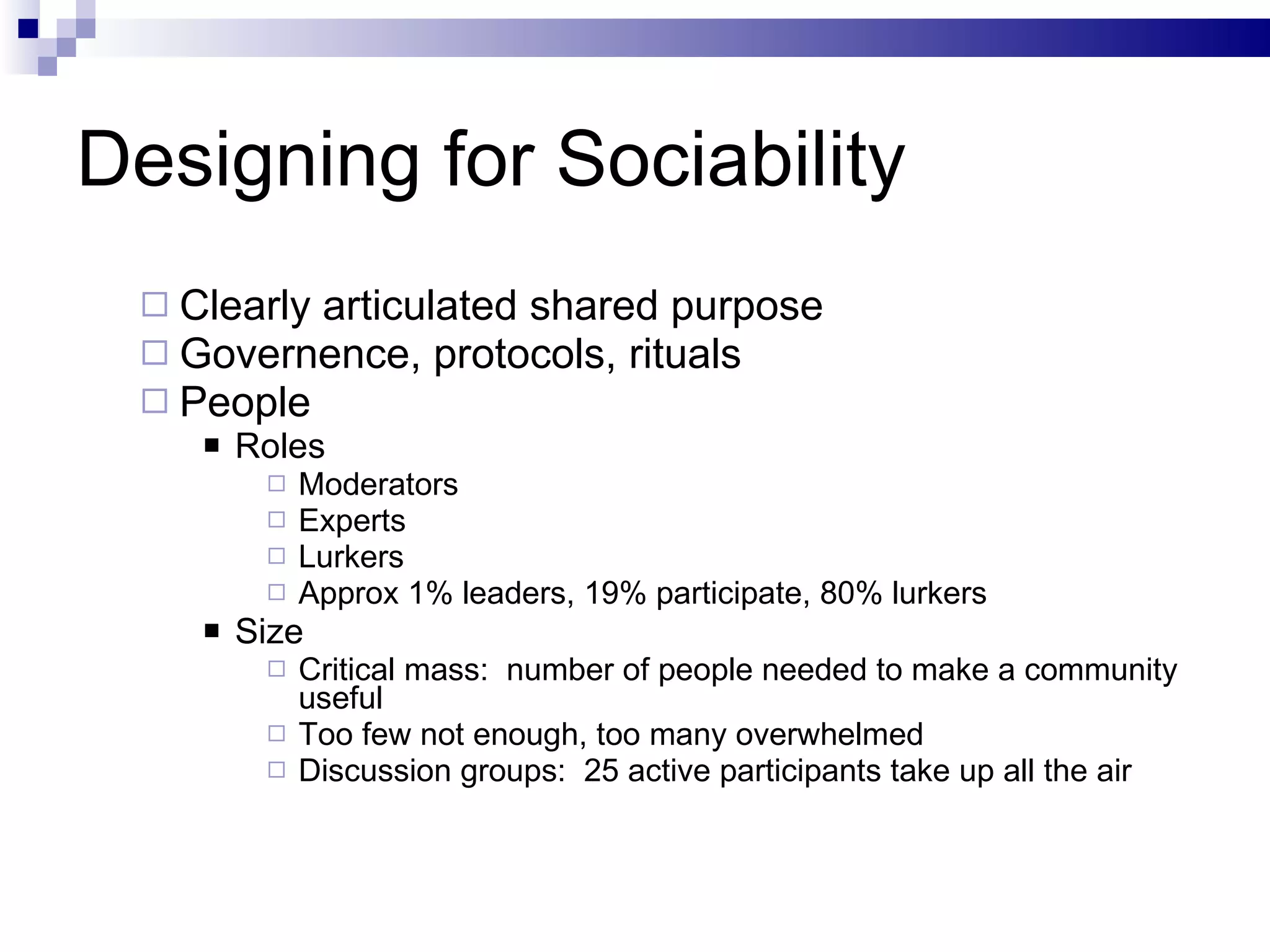 Designing for Sociability Clearly articulated shared purpose Governence, protocols, rituals People Roles Moderators Experts Lurkers Approx 1% leaders, 19% participate, 80% lurkers Size Critical mass:  number of people needed to make a community useful Too few not enough, too many overwhelmed Discussion groups:  25 active participants take up all the air 
