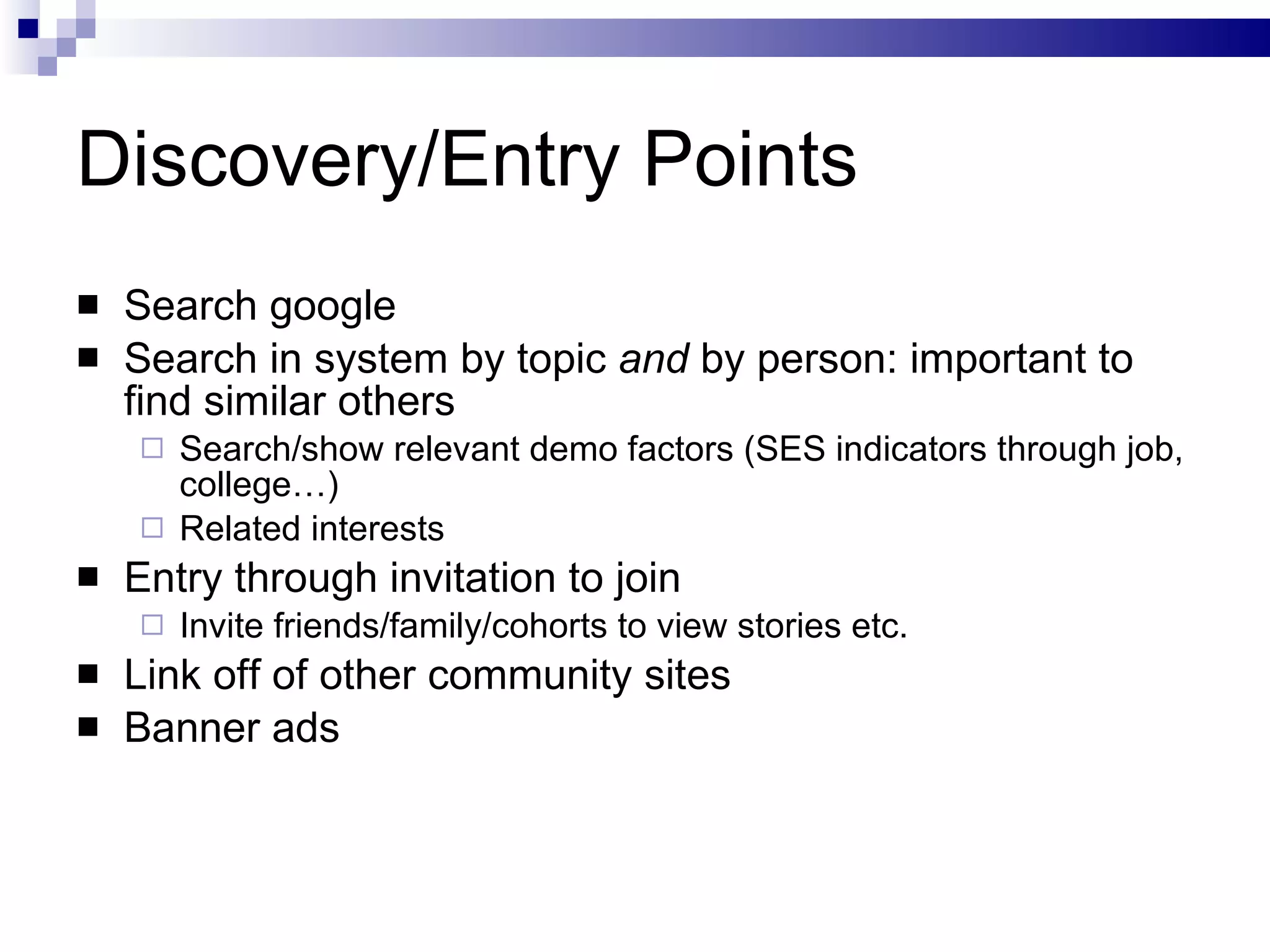 Discovery/Entry Points Search google  Search in system by topic  and  by person: important to find similar others Search/show relevant demo factors (SES indicators through job, college…) Related interests Entry through invitation to join Invite friends/family/cohorts to view stories etc. Link off of other community sites Banner ads 