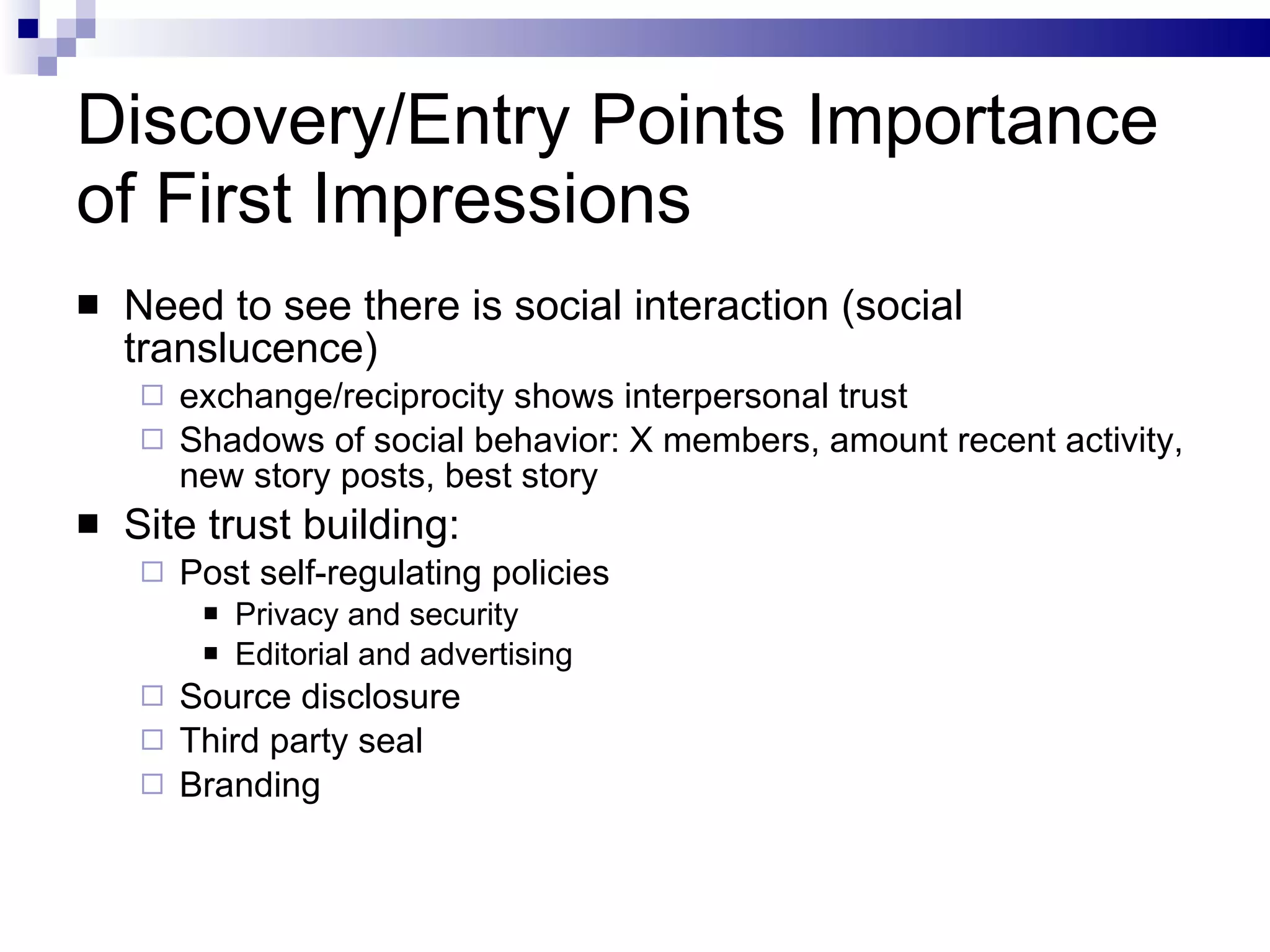 Discovery/Entry Points Importance of First Impressions Need to see there is social interaction (social translucence)  exchange/reciprocity shows interpersonal trust Shadows of social behavior: X members, amount recent activity, new story posts, best story Site trust building: Post self-regulating policies Privacy and security Editorial and advertising Source disclosure Third party seal Branding 