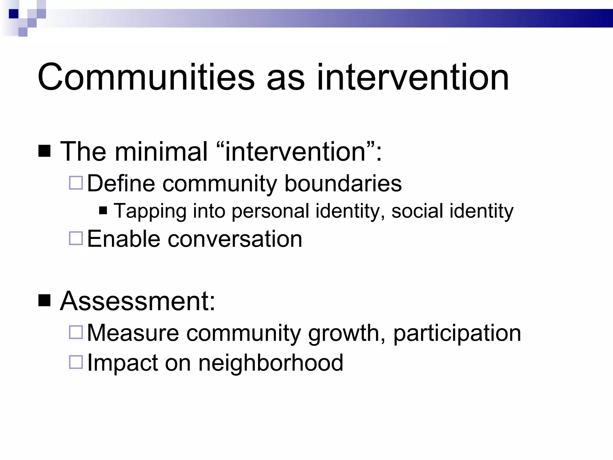 Communities as intervention The minimal “intervention”: Define community boundaries Tapping into personal identity, social identity Enable conversation Assessment: Measure community growth, participation Impact on neighborhood 