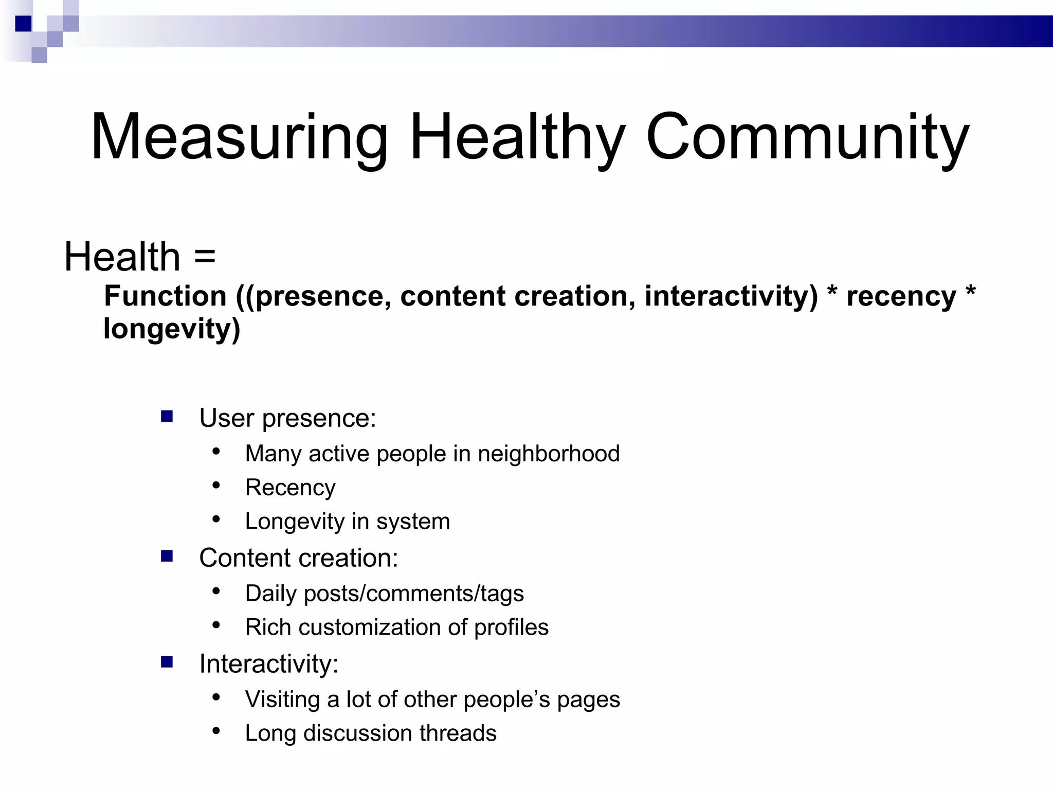 Measuring Healthy Community Health =  Function ((presence, content creation, interactivity) * recency * longevity) User presence: Many active people in neighborhood Recency Longevity in system Content creation: Daily posts/comments/tags Rich customization of profiles Interactivity: Visiting a lot of other people’s pages Long discussion threads 