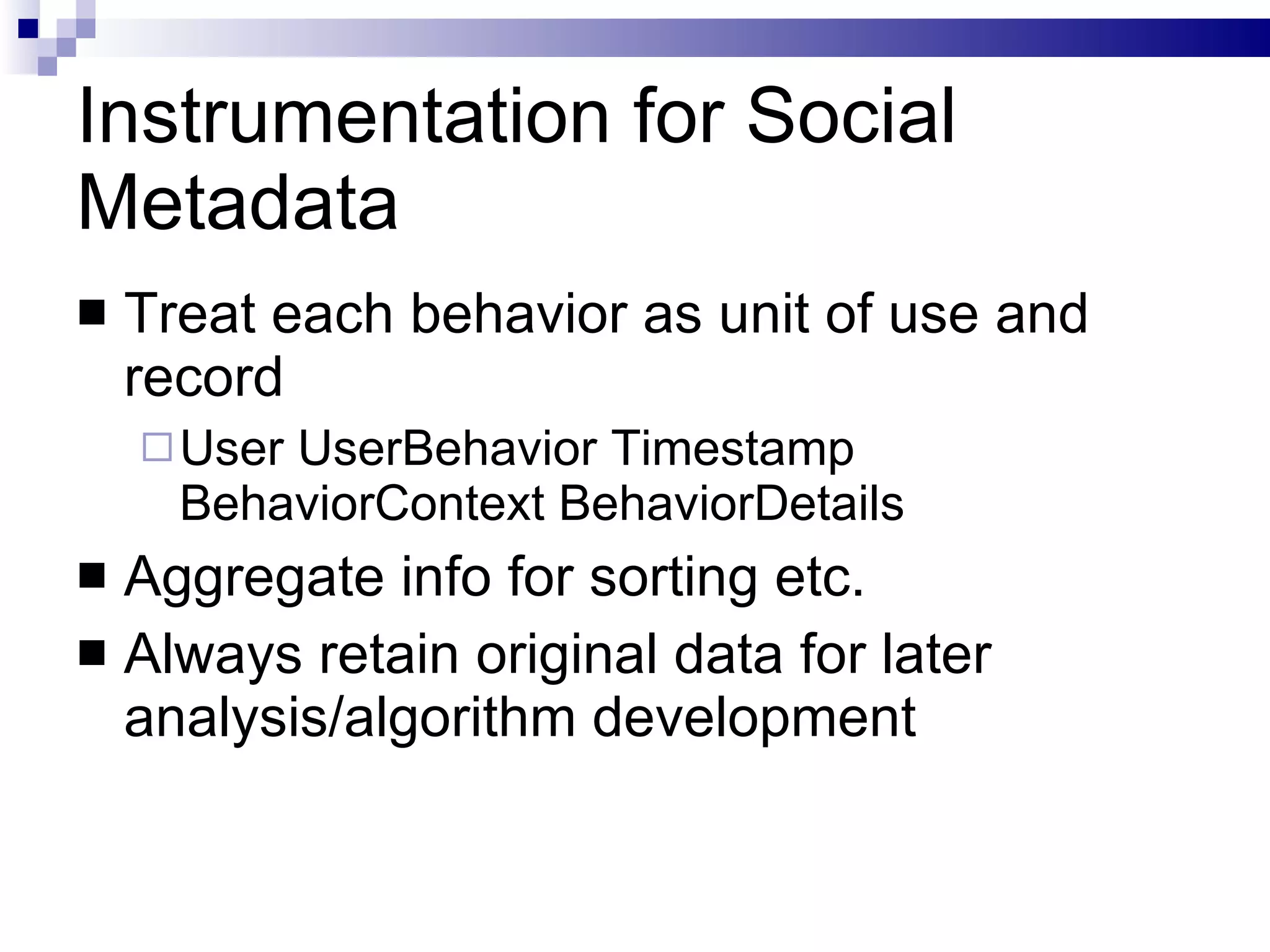 Instrumentation for Social Metadata Treat each behavior as unit of use and record User UserBehavior Timestamp BehaviorContext BehaviorDetails Aggregate info for sorting etc. Always retain original data for later analysis/algorithm development 