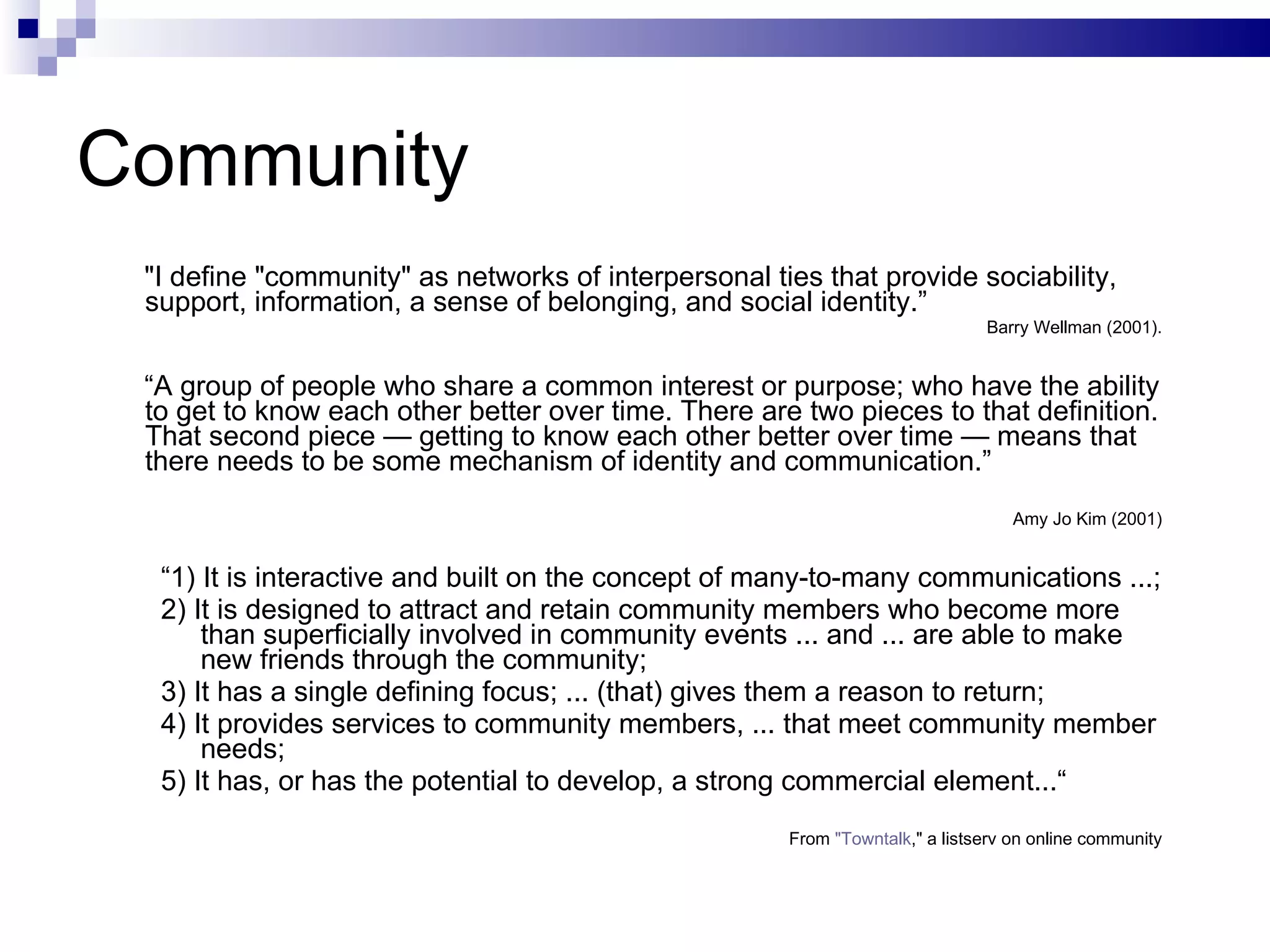 Community "I define "community" as networks of interpersonal ties that provide sociability, support, information, a sense of belonging, and social identity.”  Barry Wellman (2001). “ A group of people who share a common interest or purpose; who have the ability to get to know each other better over time. There are two pieces to that definition. That second piece — getting to know each other better over time — means that there needs to be some mechanism of identity and communication.” Amy Jo Kim (2001) “ 1) It is interactive and built on the concept of many-to-many communications ...;  2) It is designed to attract and retain community members who become more than superficially involved in community events ... and ... are able to make new friends through the community; 3) It has a single defining focus; ... (that) gives them a reason to return; 4) It provides services to community members, ... that meet community member needs;  5) It has, or has the potential to develop, a strong commercial element...“ From  "Towntalk ," a listserv on online community 