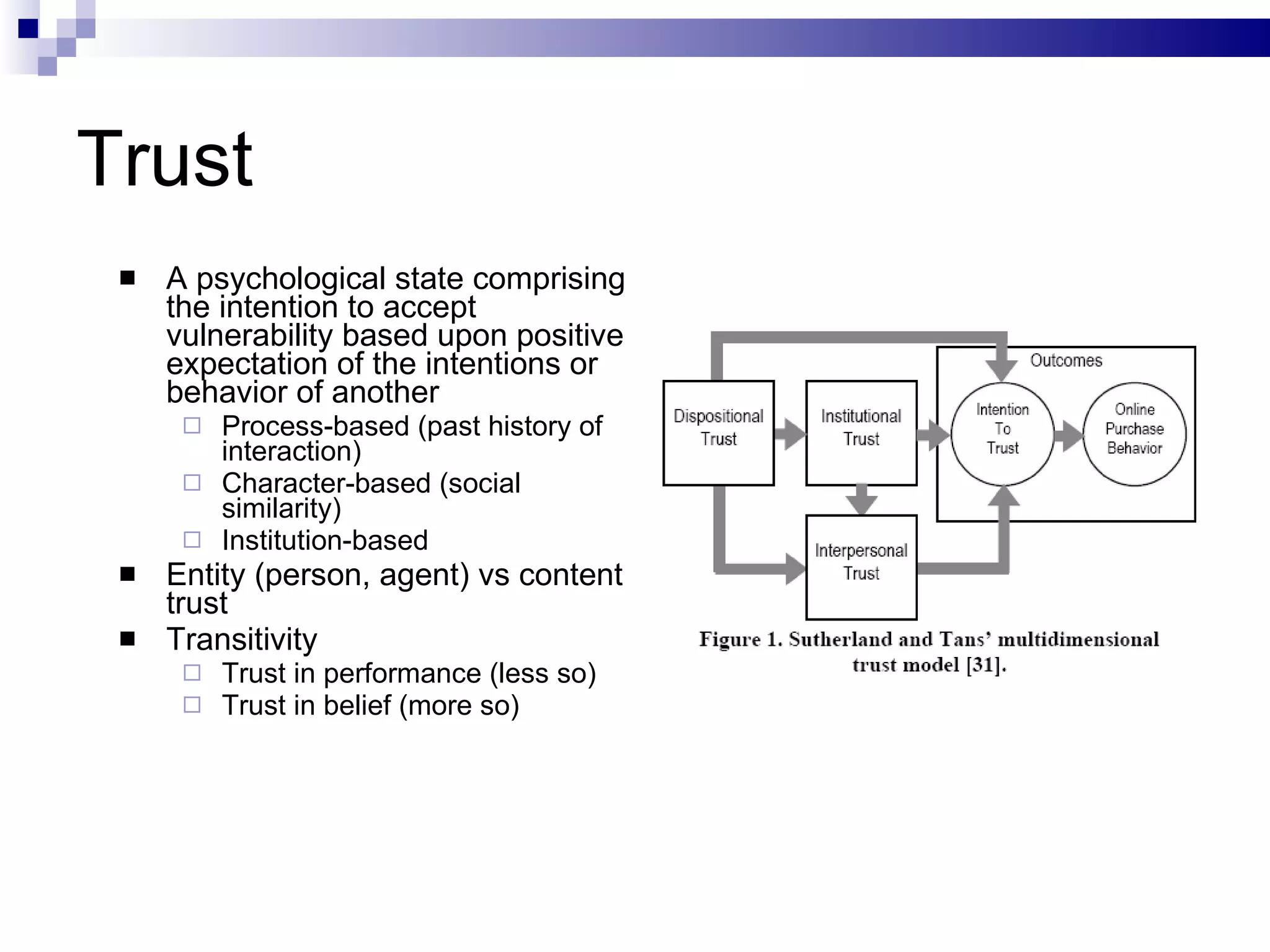 Trust A psychological state comprising the intention to accept vulnerability based upon positive expectation of the intentions or behavior of another Process-based (past history of interaction) Character-based (social similarity) Institution-based Entity (person, agent) vs content trust Transitivity Trust in performance (less so) Trust in belief (more so) 