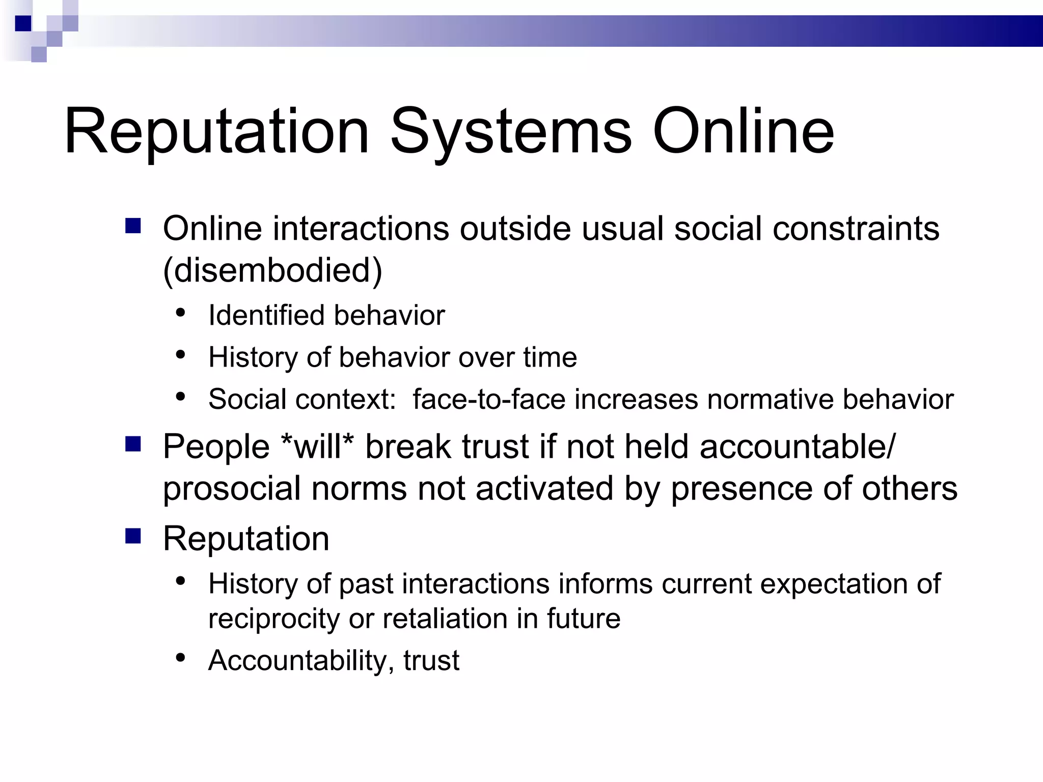 Reputation Systems Online Online interactions outside usual social constraints (disembodied) Identified behavior History of behavior over time Social context:  face-to-face increases normative behavior People *will* break trust if not held accountable/ prosocial norms not activated by presence of others Reputation History of past interactions informs current expectation of reciprocity or retaliation in future Accountability, trust 