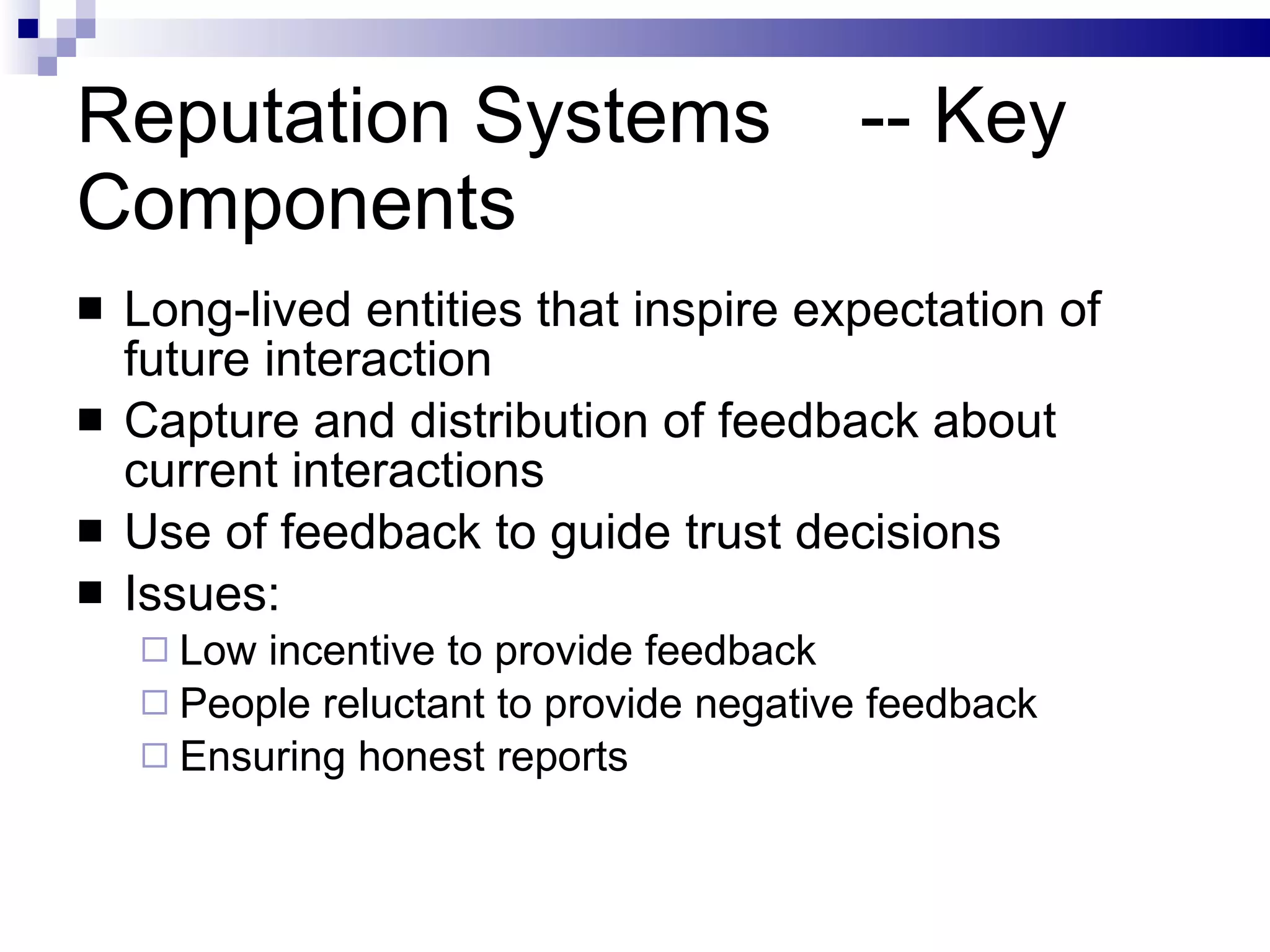 Reputation Systems  -- Key Components Long-lived entities that inspire expectation of future interaction Capture and distribution of feedback about current interactions Use of feedback to guide trust decisions Issues: Low incentive to provide feedback People reluctant to provide negative feedback Ensuring honest reports 