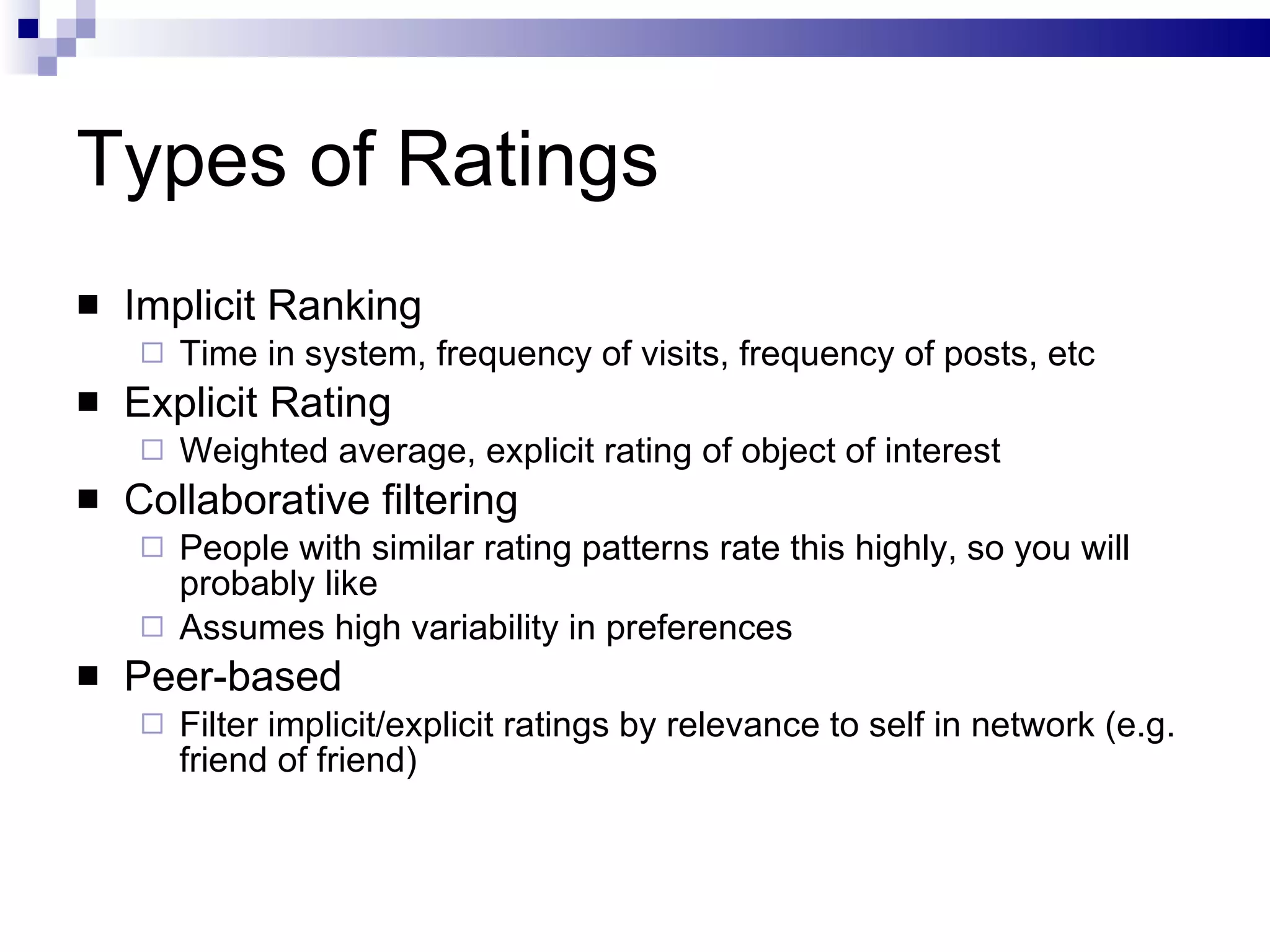 Types of Ratings Implicit Ranking Time in system, frequency of visits, frequency of posts, etc Explicit Rating Weighted average, explicit rating of object of interest Collaborative filtering People with similar rating patterns rate this highly, so you will probably like Assumes high variability in preferences Peer-based Filter implicit/explicit ratings by relevance to self in network (e.g. friend of friend) 