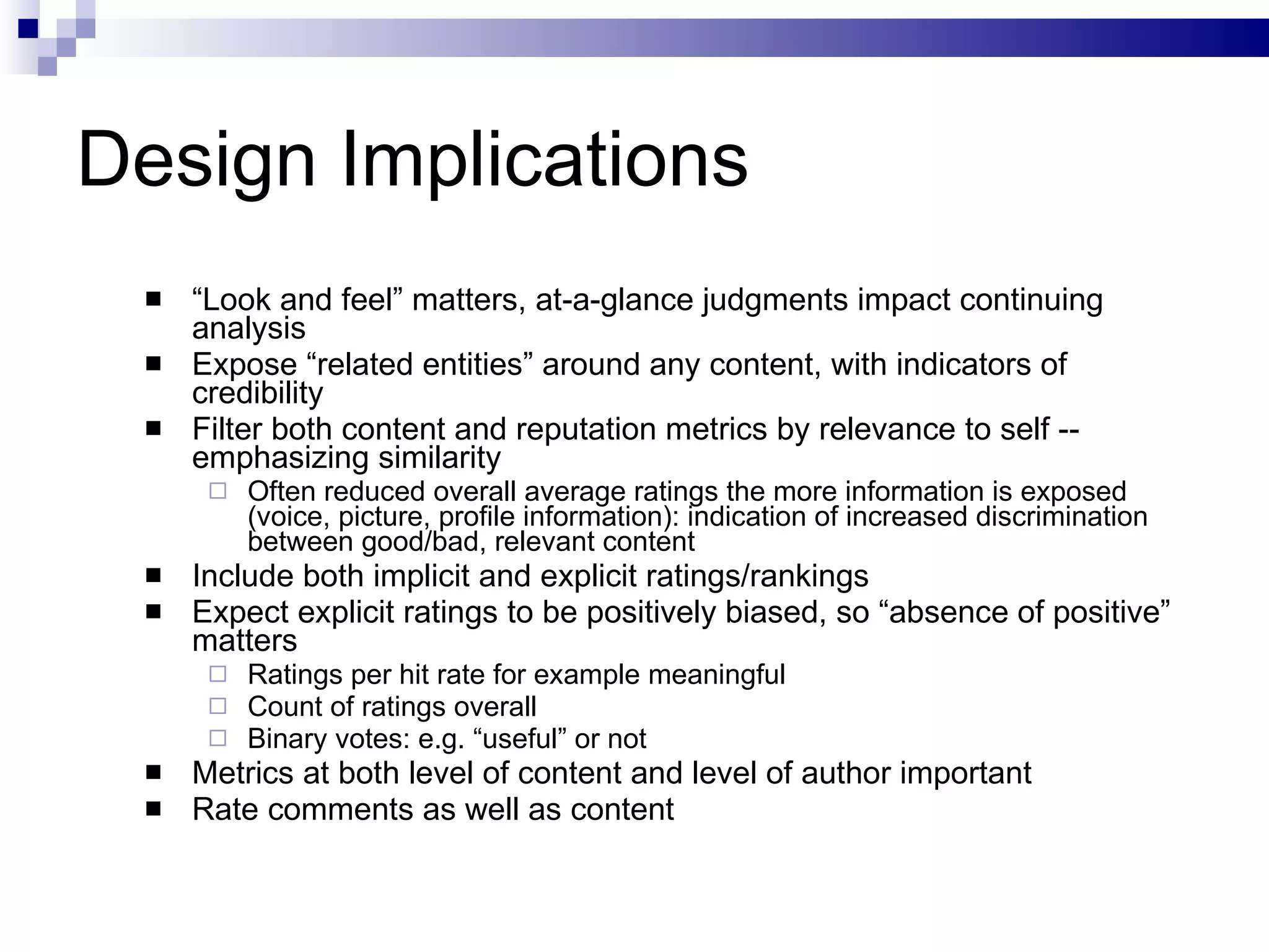 Design Implications “ Look and feel” matters, at-a-glance judgments impact continuing analysis Expose “related entities” around any content, with indicators of credibility Filter both content and reputation metrics by relevance to self -- emphasizing similarity Often reduced overall average ratings the more information is exposed (voice, picture, profile information): indication of increased discrimination between good/bad, relevant content Include both implicit and explicit ratings/rankings Expect explicit ratings to be positively biased, so “absence of positive” matters Ratings per hit rate for example meaningful Count of ratings overall Binary votes: e.g. “useful” or not Metrics at both level of content and level of author important Rate comments as well as content 