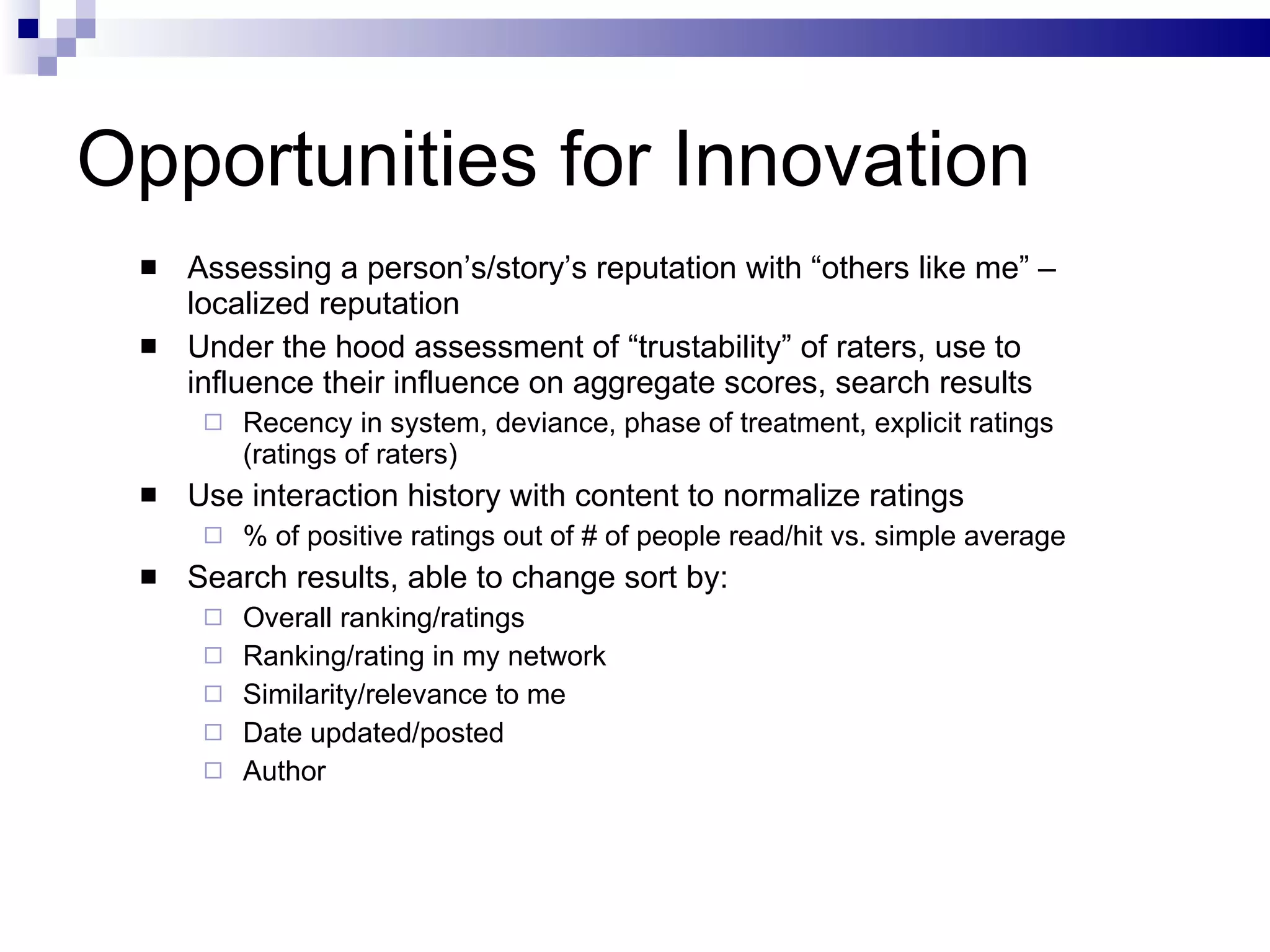 Opportunities for Innovation Assessing a person’s/story’s reputation with “others like me” – localized reputation Under the hood assessment of “trustability” of raters, use to influence their influence on aggregate scores, search results Recency in system, deviance, phase of treatment, explicit ratings (ratings of raters) Use interaction history with content to normalize ratings % of positive ratings out of # of people read/hit vs. simple average Search results, able to change sort by: Overall ranking/ratings Ranking/rating in my network Similarity/relevance to me Date updated/posted Author 