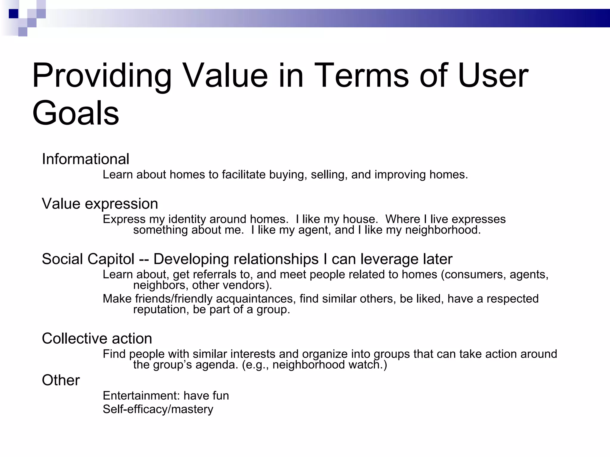 Providing Value in Terms of User Goals Informational Learn about homes to facilitate buying, selling, and improving homes. Value expression  Express my identity around homes.  I like my house.  Where I live expresses something about me.  I like my agent, and I like my neighborhood. Social Capitol -- Developing relationships I can leverage later Learn about, get referrals to, and meet people related to homes (consumers, agents, neighbors, other vendors). Make friends/friendly acquaintances, find similar others, be liked, have a respected reputation, be part of a group. Collective action Find people with similar interests and organize into groups that can take action around the group’s agenda. (e.g., neighborhood watch.) Other Entertainment: have fun Self-efficacy/mastery 