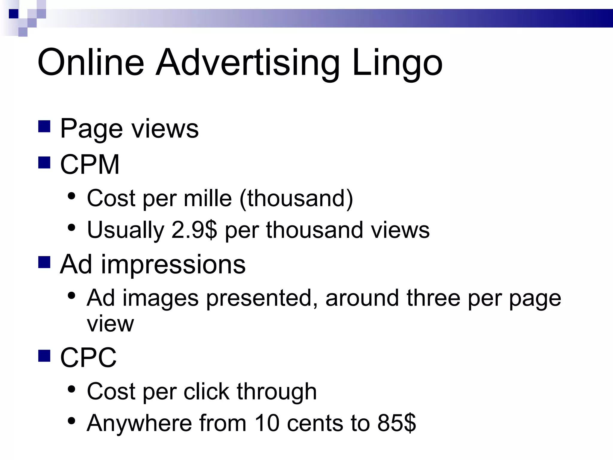 Online Advertising Lingo Page views CPM Cost per mille (thousand) Usually 2.9$ per thousand views Ad impressions Ad images presented, around three per page view CPC Cost per click through Anywhere from 10 cents to 85$ 