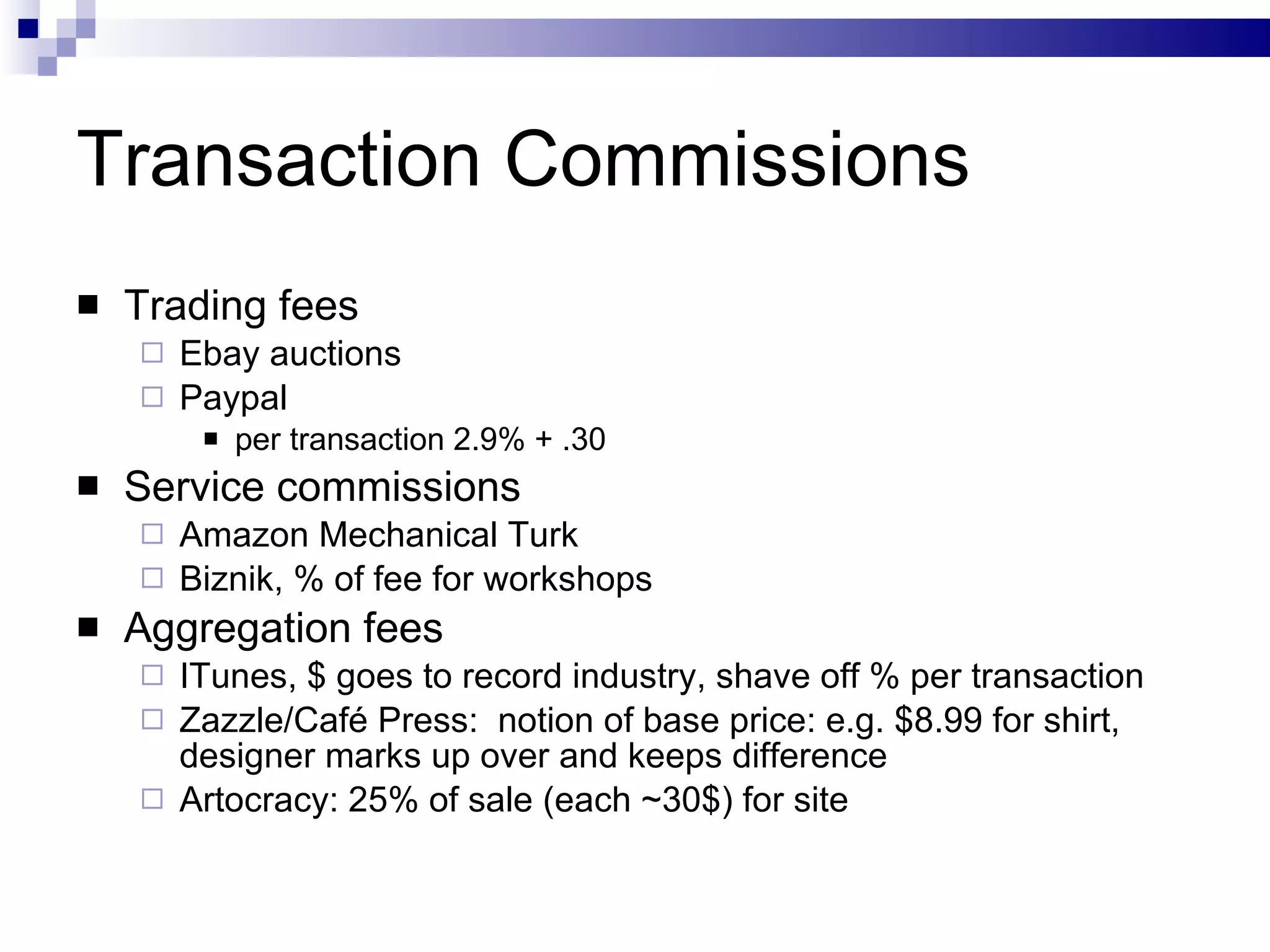 Transaction Commissions Trading fees Ebay auctions Paypal per transaction 2.9% + .30 Service commissions Amazon Mechanical Turk Biznik, % of fee for workshops Aggregation fees ITunes, $ goes to record industry, shave off % per transaction Zazzle/Café Press:  notion of base price: e.g. $8.99 for shirt, designer marks up over and keeps difference Artocracy: 25% of sale (each ~30$) for site 