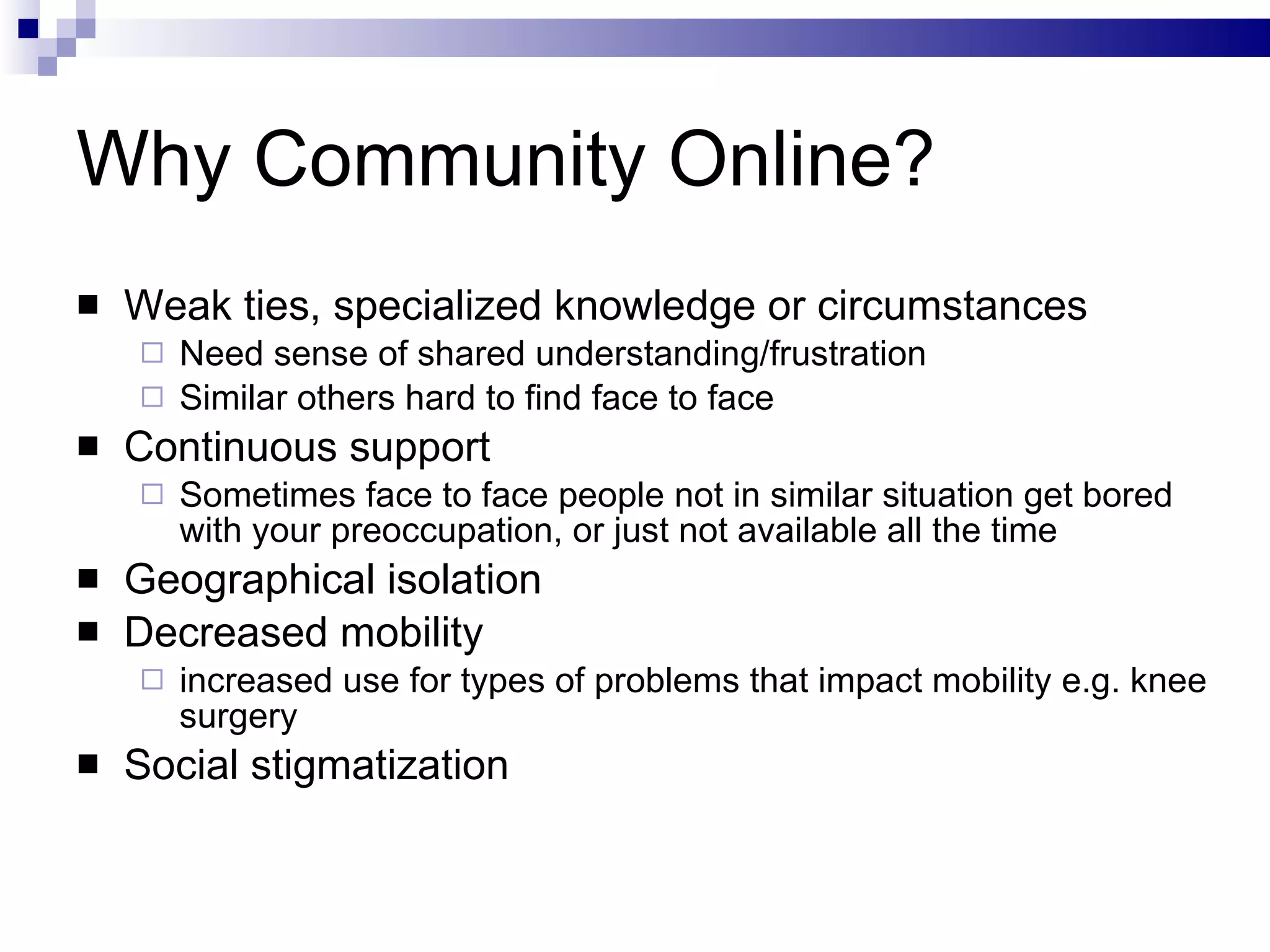 Why Community Online? Weak ties, specialized knowledge or circumstances Need sense of shared understanding/frustration Similar others hard to find face to face Continuous support Sometimes face to face people not in similar situation get bored with your preoccupation, or just not available all the time Geographical isolation Decreased mobility increased use for types of problems that impact mobility e.g. knee surgery Social stigmatization 