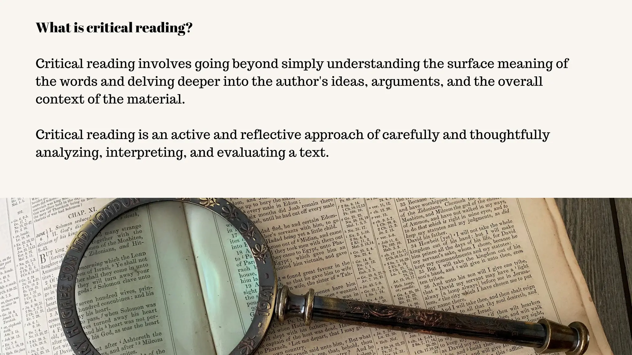 Critical reading involves going beyond simply understanding the surface meaning of
the words and delving deeper into the author's ideas, arguments, and the overall
context of the material.
Critical reading is an active and reflective approach of carefully and thoughtfully
analyzing, interpreting, and evaluating a text.
What is critical reading?
 