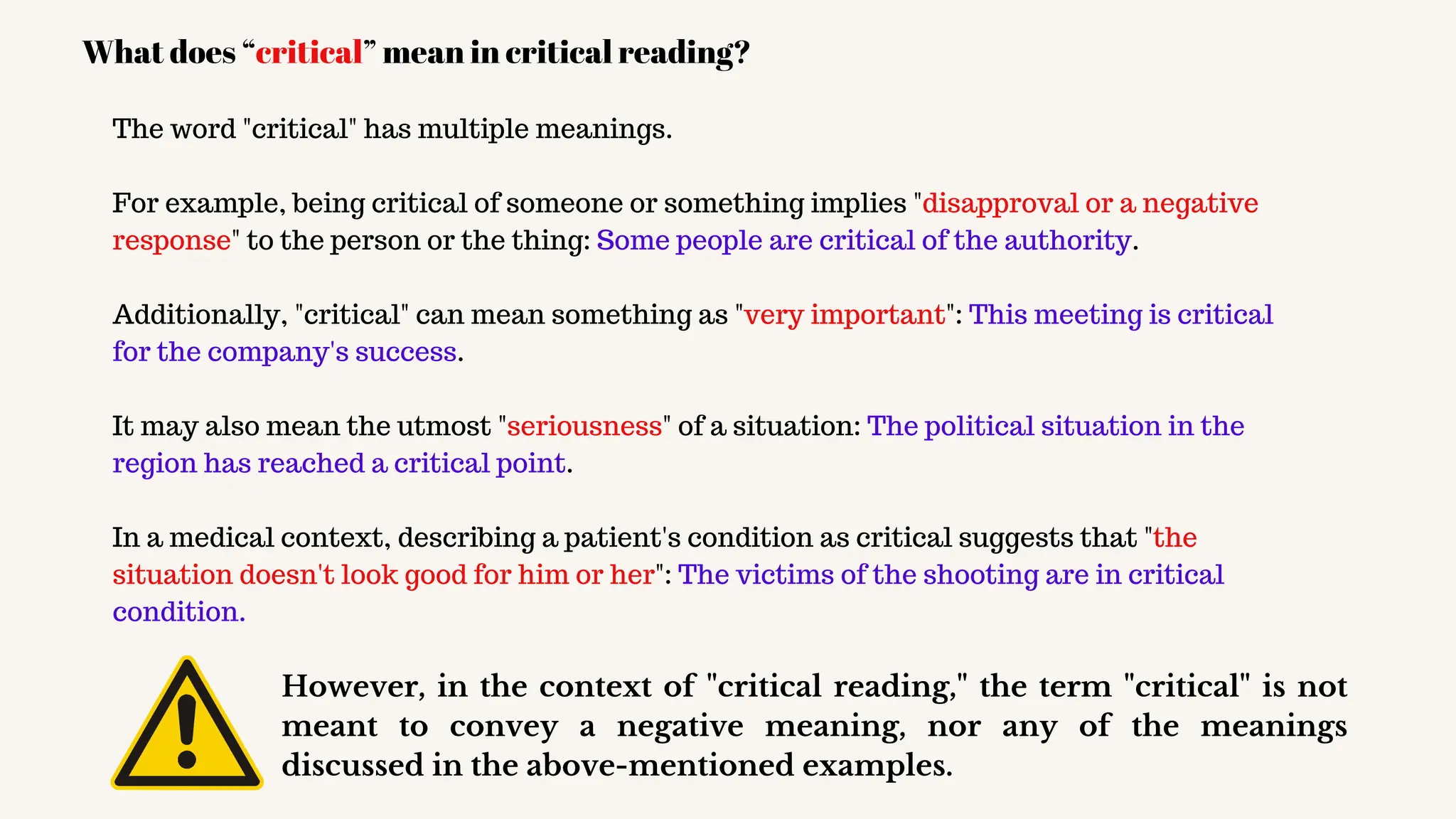 The word "critical" has multiple meanings.
For example, being critical of someone or something implies "disapproval or a negative
response" to the person or the thing: Some people are critical of the authority.
Additionally, "critical" can mean something as "very important": This meeting is critical
for the company's success.
It may also mean the utmost "seriousness" of a situation: The political situation in the
region has reached a critical point.
In a medical context, describing a patient's condition as critical suggests that "the
situation doesn't look good for him or her": The victims of the shooting are in critical
condition.
What does “critical” mean in critical reading?
However, in the context of "critical reading," the term "critical" is not
meant to convey a negative meaning, nor any of the meanings
discussed in the above-mentioned examples.
 