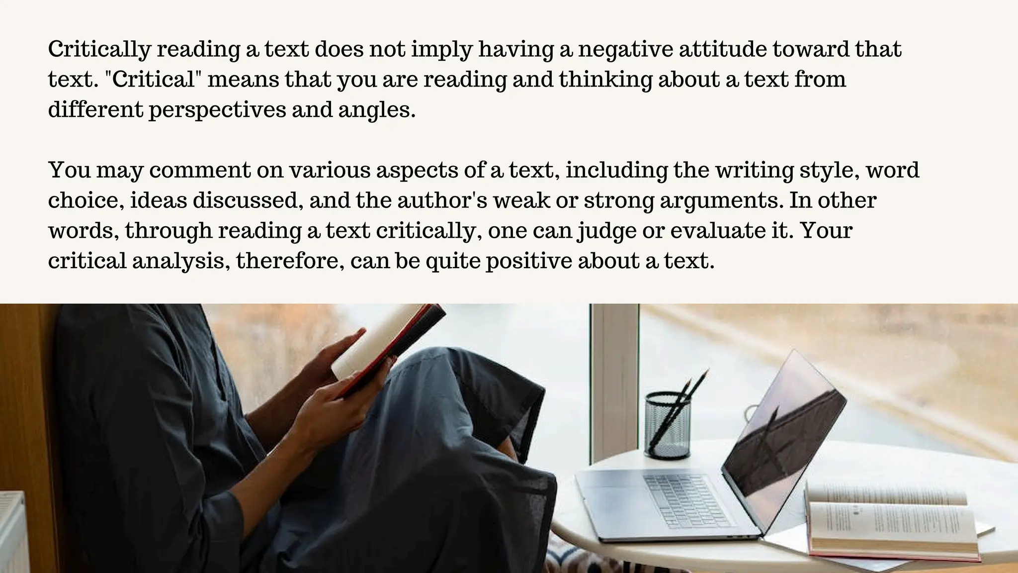 Critically reading a text does not imply having a negative attitude toward that
text. "Critical" means that you are reading and thinking about a text from
different perspectives and angles.
You may comment on various aspects of a text, including the writing style, word
choice, ideas discussed, and the author's weak or strong arguments. In other
words, through reading a text critically, one can judge or evaluate it. Your
critical analysis, therefore, can be quite positive about a text.
 