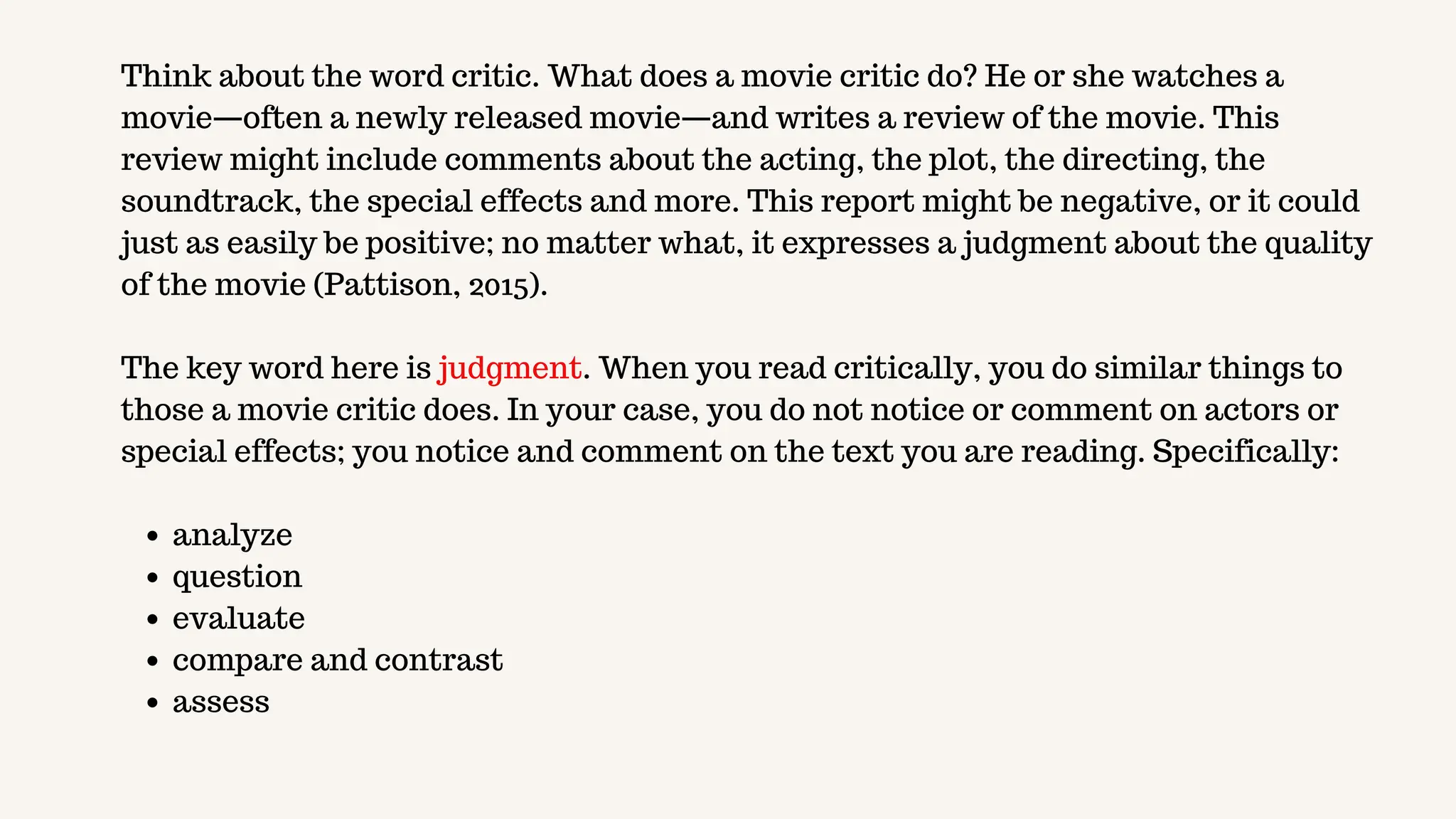 Think about the word critic. What does a movie critic do? He or she watches a
movie—often a newly released movie—and writes a review of the movie. This
review might include comments about the acting, the plot, the directing, the
soundtrack, the special effects and more. This report might be negative, or it could
just as easily be positive; no matter what, it expresses a judgment about the quality
of the movie (Pattison, 2015).
The key word here is judgment. When you read critically, you do similar things to
those a movie critic does. In your case, you do not notice or comment on actors or
special effects; you notice and comment on the text you are reading. Specifically:
analyze
question
evaluate
compare and contrast
assess
 