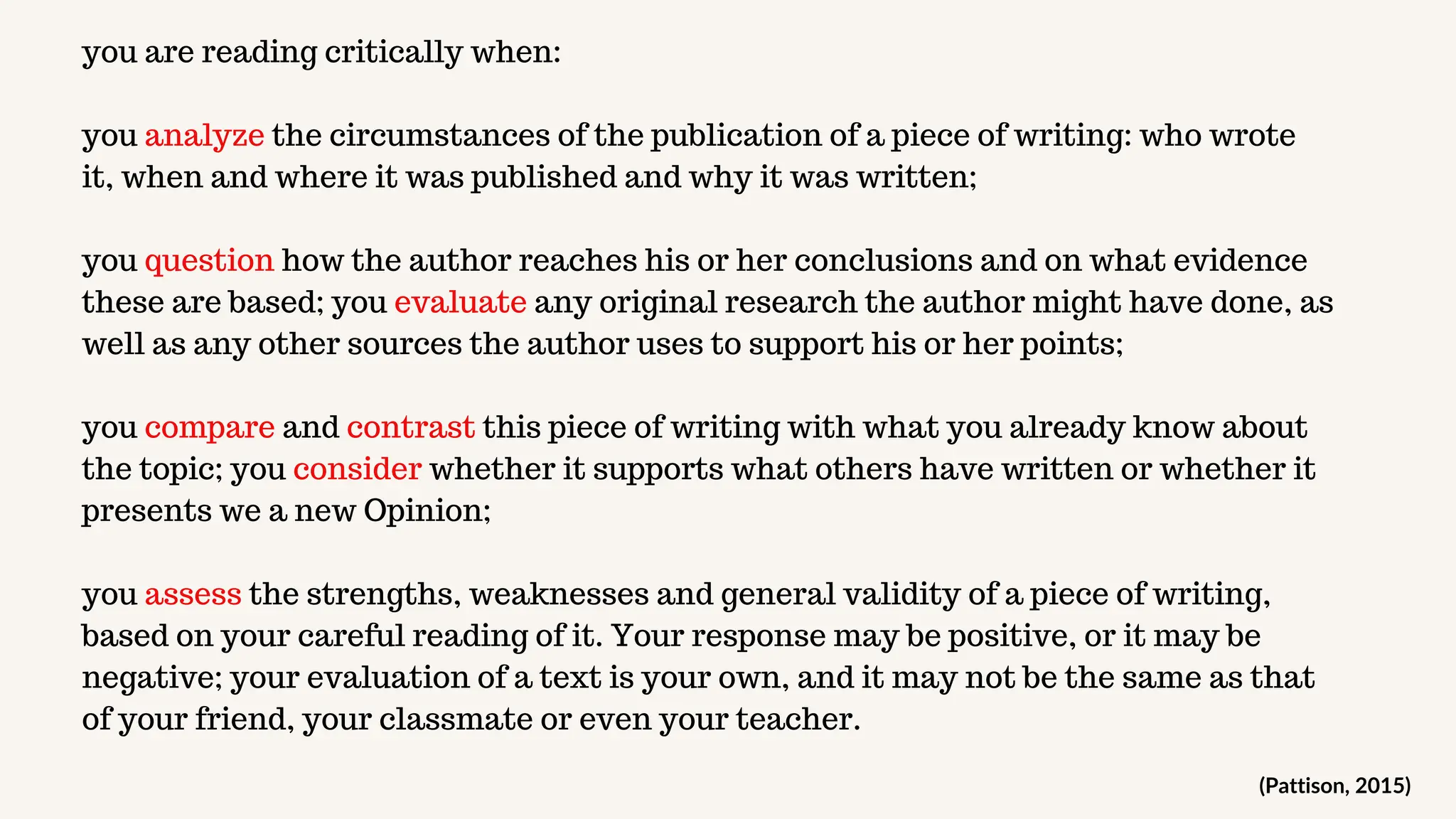 you are reading critically when:
you analyze the circumstances of the publication of a piece of writing: who wrote
it, when and where it was published and why it was written;
you question how the author reaches his or her conclusions and on what evidence
these are based; you evaluate any original research the author might have done, as
well as any other sources the author uses to support his or her points;
you compare and contrast this piece of writing with what you already know about
the topic; you consider whether it supports what others have written or whether it
presents we a new Opinion;
you assess the strengths, weaknesses and general validity of a piece of writing,
based on your careful reading of it. Your response may be positive, or it may be
negative; your evaluation of a text is your own, and it may not be the same as that
of your friend, your classmate or even your teacher.
(Pattison, 2015)
 