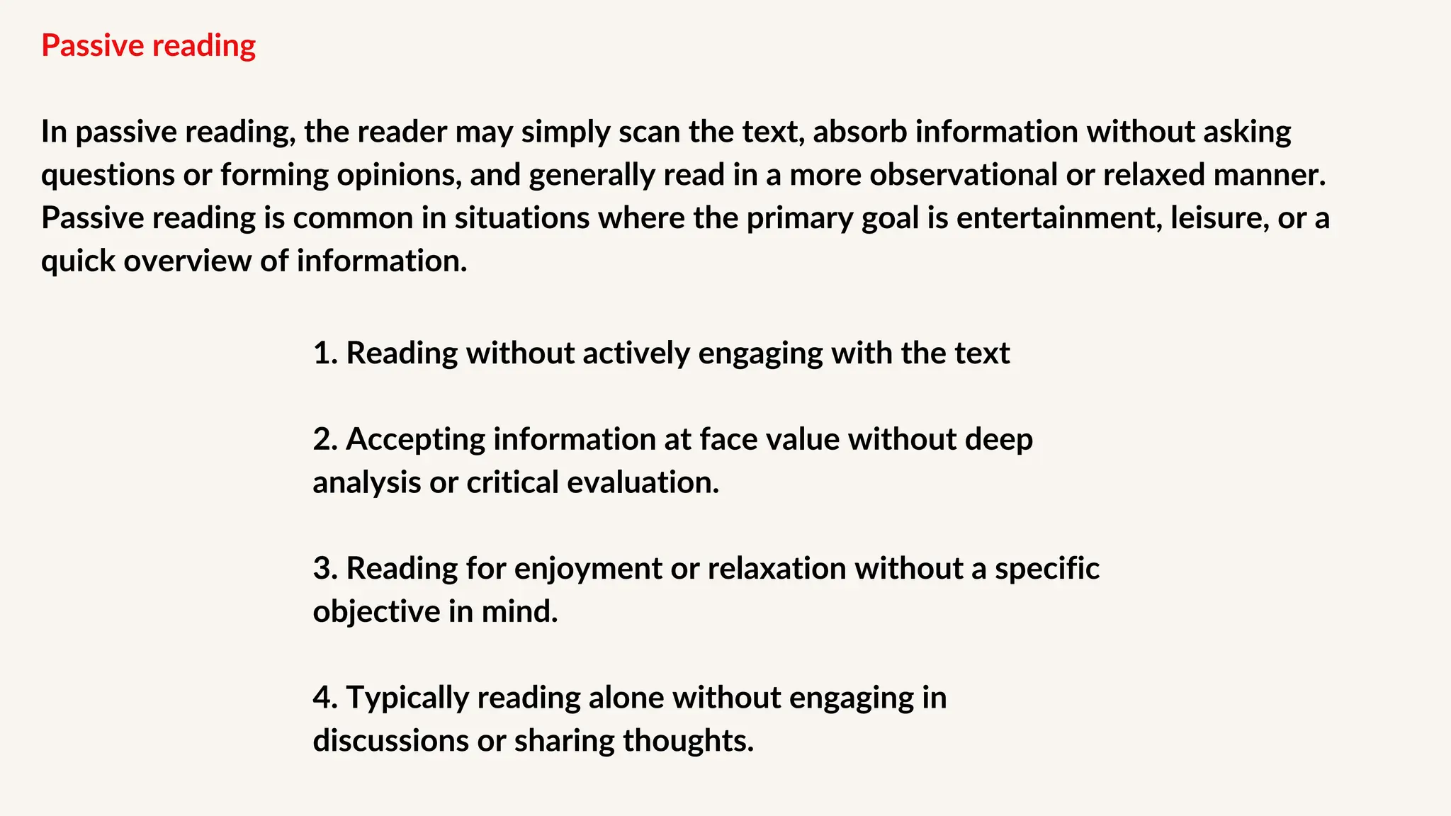 Passive reading
In passive reading, the reader may simply scan the text, absorb information without asking
questions or forming opinions, and generally read in a more observational or relaxed manner.
Passive reading is common in situations where the primary goal is entertainment, leisure, or a
quick overview of information.
1. Reading without actively engaging with the text
2. Accepting information at face value without deep
analysis or critical evaluation.
3. Reading for enjoyment or relaxation without a specific
objective in mind.
4. Typically reading alone without engaging in
discussions or sharing thoughts.
 