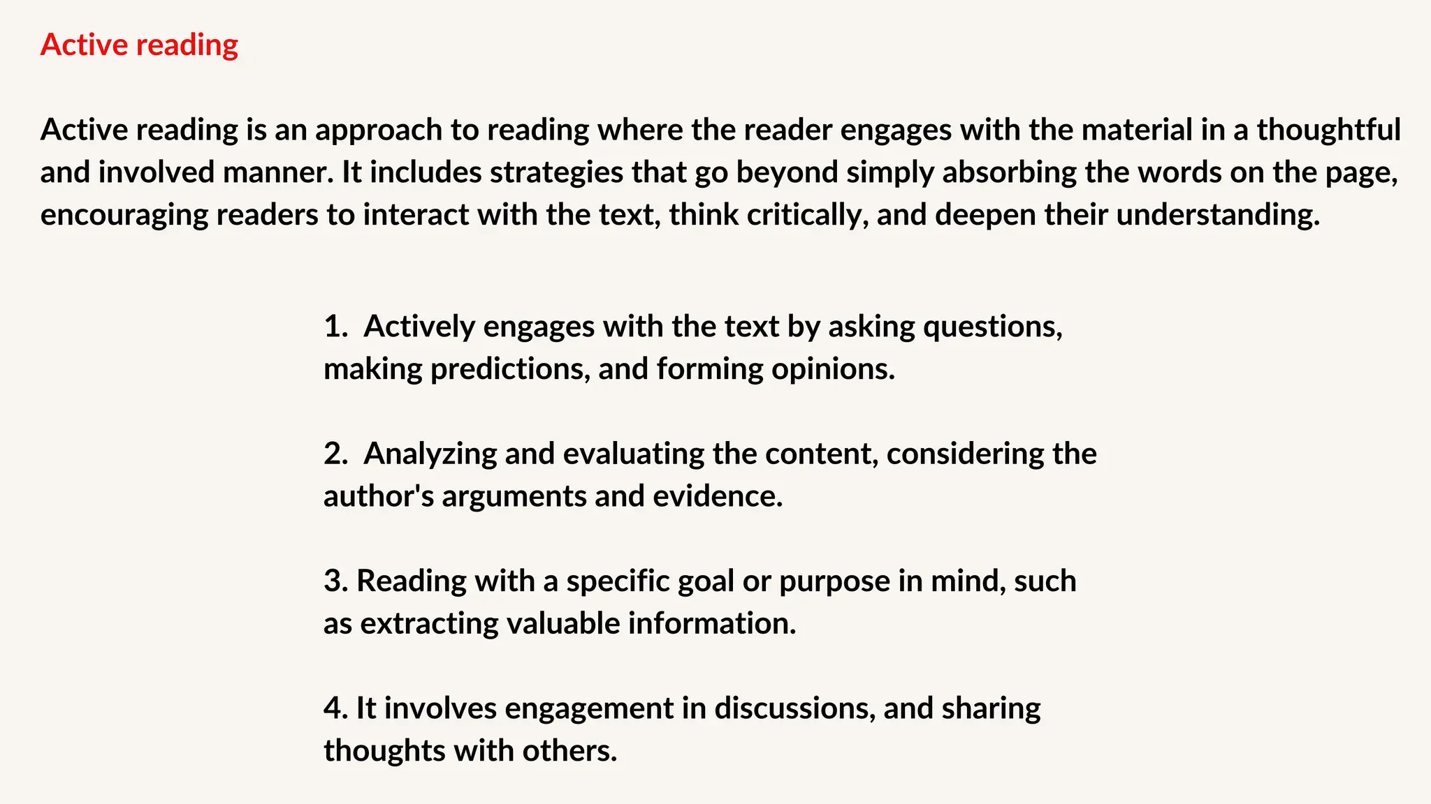 Active reading
Active reading is an approach to reading where the reader engages with the material in a thoughtful
and involved manner. It includes strategies that go beyond simply absorbing the words on the page,
encouraging readers to interact with the text, think critically, and deepen their understanding.
1. Actively engages with the text by asking questions,
making predictions, and forming opinions.
2. Analyzing and evaluating the content, considering the
author's arguments and evidence.
3. Reading with a specific goal or purpose in mind, such
as ﻿
extracting valuable information.
4. It involves engagement in discussions, and sharing
thoughts with others.
 