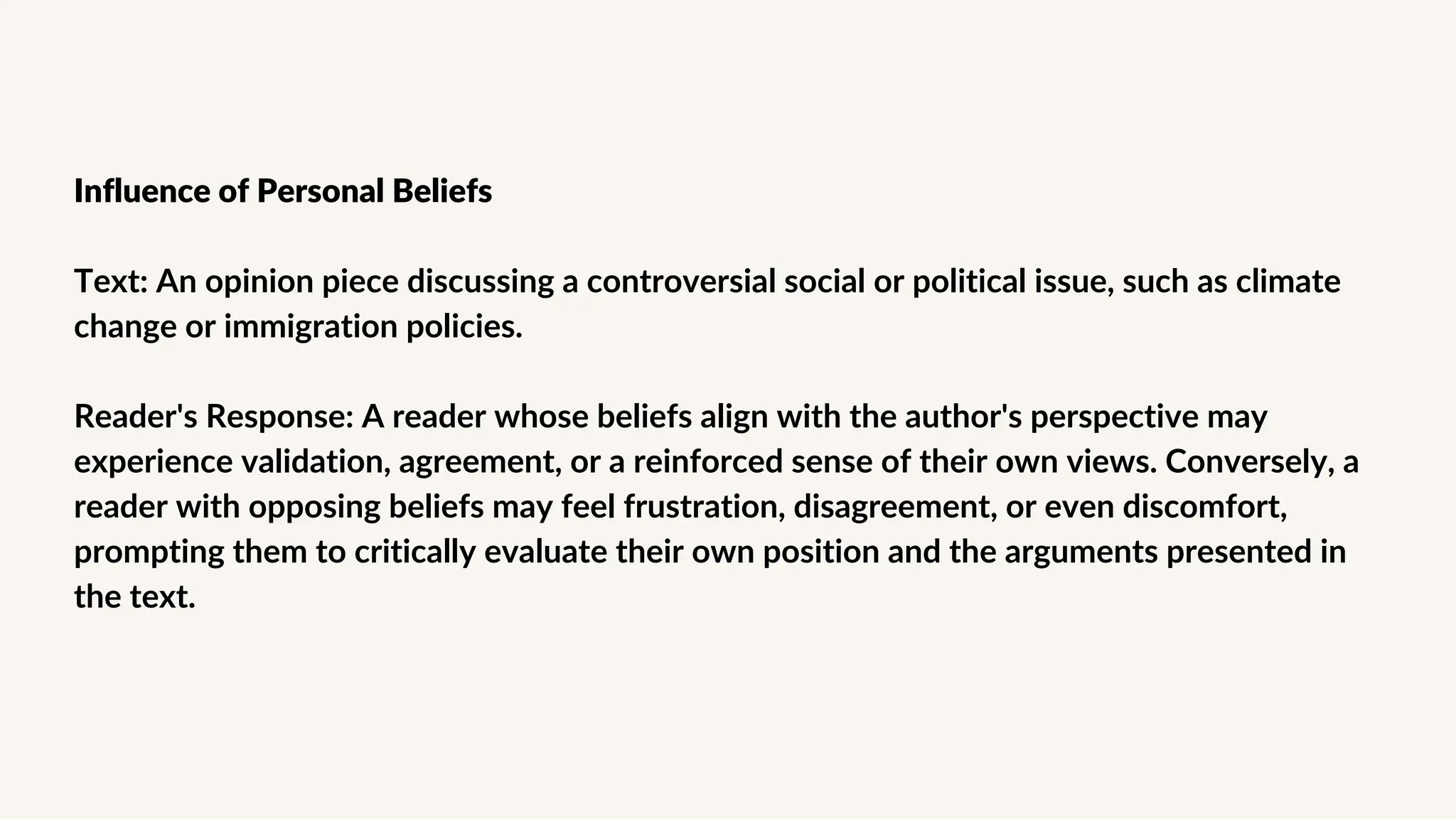 Influence of Personal Beliefs
Text: An opinion piece discussing a controversial social or political issue, such as climate
change or immigration policies.
Reader's Response: A reader whose beliefs align with the author's perspective may
experience validation, agreement, or a reinforced sense of their own views. Conversely, a
reader with opposing beliefs may feel frustration, disagreement, or even discomfort,
prompting them to critically evaluate their own position and the arguments presented in
the text.
 
