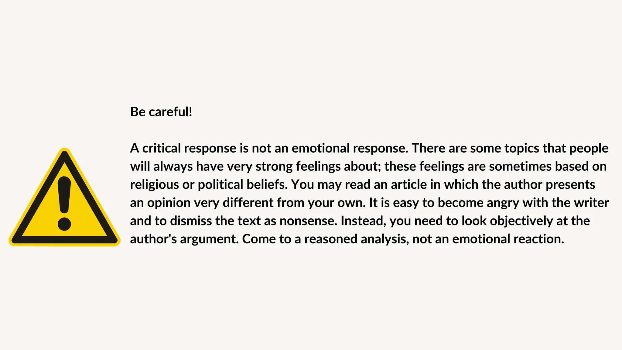 Be careful!
A critical response is not an emotional response. There are some topics that people
will always have very strong feelings about; these feelings are sometimes based on
religious or political beliefs. You may read an article in which the author presents
an opinion very different from your own. It is easy to become angry with the writer
and to dismiss the text as nonsense. Instead, you need to look objectively at the
author's argument. Come to a reasoned analysis, not an emotional reaction.
 