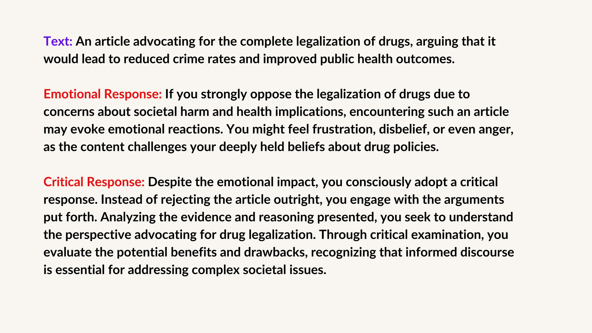 Text: An article advocating for the complete legalization of drugs, arguing that it
would lead to reduced crime rates and improved public health outcomes.
Emotional Response: If you strongly oppose the legalization of drugs due to
concerns about societal harm and health implications, encountering such an article
may evoke emotional reactions. You might feel frustration, disbelief, or even anger,
as the content challenges your deeply held beliefs about drug policies.
Critical Response: Despite the emotional impact, you consciously adopt a critical
response. Instead of rejecting the article outright, you engage with the arguments
put forth. Analyzing the evidence and reasoning presented, you seek to understand
the perspective advocating for drug legalization. Through critical examination, you
evaluate the potential benefits and drawbacks, recognizing that informed discourse
is essential for addressing complex societal issues.
 