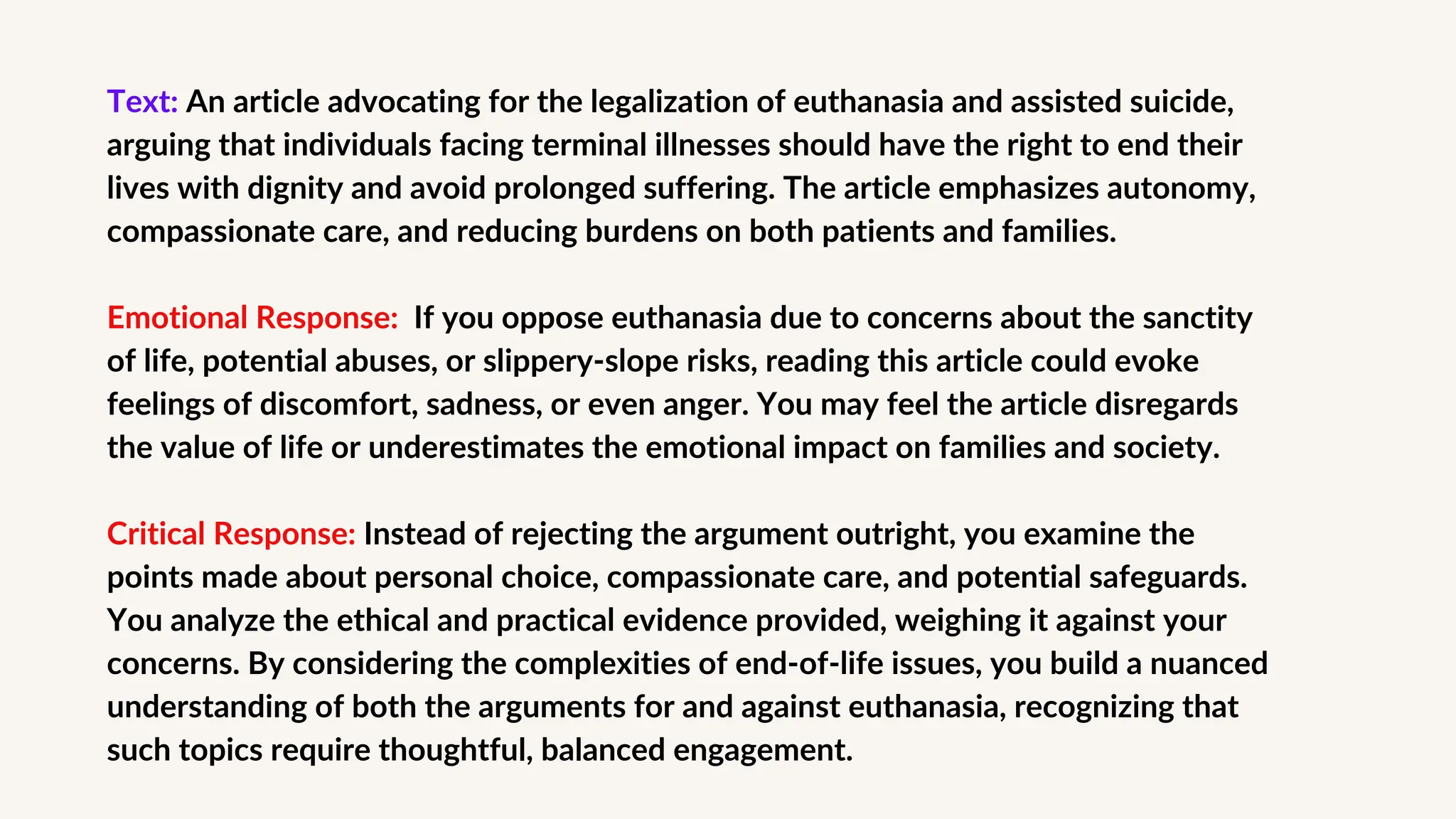 Text: An article advocating for the legalization of euthanasia and assisted suicide,
arguing that individuals facing terminal illnesses should have the right to end their
lives with dignity and avoid prolonged suffering. The article emphasizes autonomy,
compassionate care, and reducing burdens on both patients and families.
Emotional Response: If you oppose euthanasia due to concerns about the sanctity
of life, potential abuses, or slippery-slope risks, reading this article could evoke
feelings of discomfort, sadness, or even anger. You may feel the article disregards
the value of life or underestimates the emotional impact on families and society.
Critical Response: Instead of rejecting the argument outright, you examine the
points made about personal choice, compassionate care, and potential safeguards.
You analyze the ethical and practical evidence provided, weighing it against your
concerns. By considering the complexities of end-of-life issues, you build a nuanced
understanding of both the arguments for and against euthanasia, recognizing that
such topics require thoughtful, balanced engagement.
 