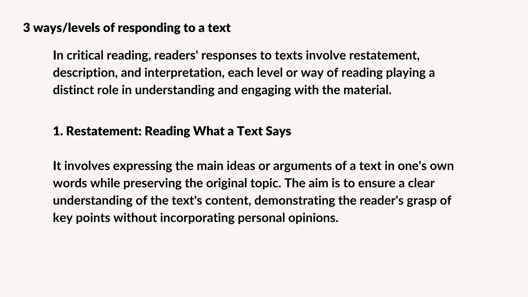 In critical reading, readers' responses to texts involve restatement,
description, and interpretation, each level or way of reading playing a
distinct role in understanding and engaging with the material.
3 ways/levels of responding to a text
1. Restatement: Reading What a Text Says
It involves expressing the main ideas or arguments of a text in one's own
words while preserving the original topic. The aim is to ensure a clear
understanding of the text's content, demonstrating the reader's grasp of
key points without incorporating personal opinions.
 
