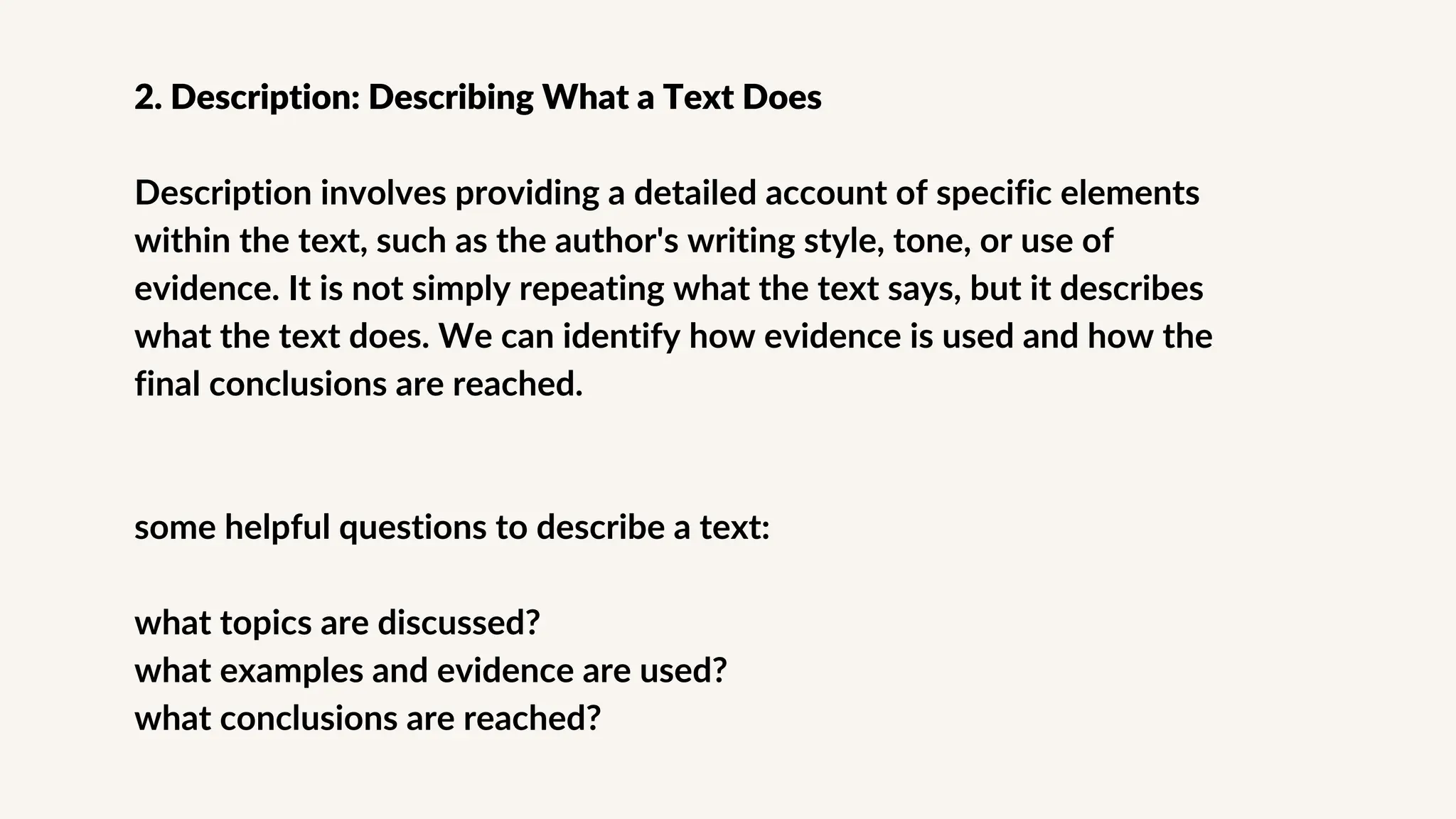2. Description: Describing What a Text Does
Description involves providing a detailed account of specific elements
within the text, such as the author's writing style, tone, or use of
evidence. It is not simply repeating what the text says, but it describes
what the text does. We can identify how evidence is used and how the
final conclusions are reached.
some helpful questions to describe a text:
what topics are discussed?
what examples and evidence are used?
what conclusions are reached?
 
