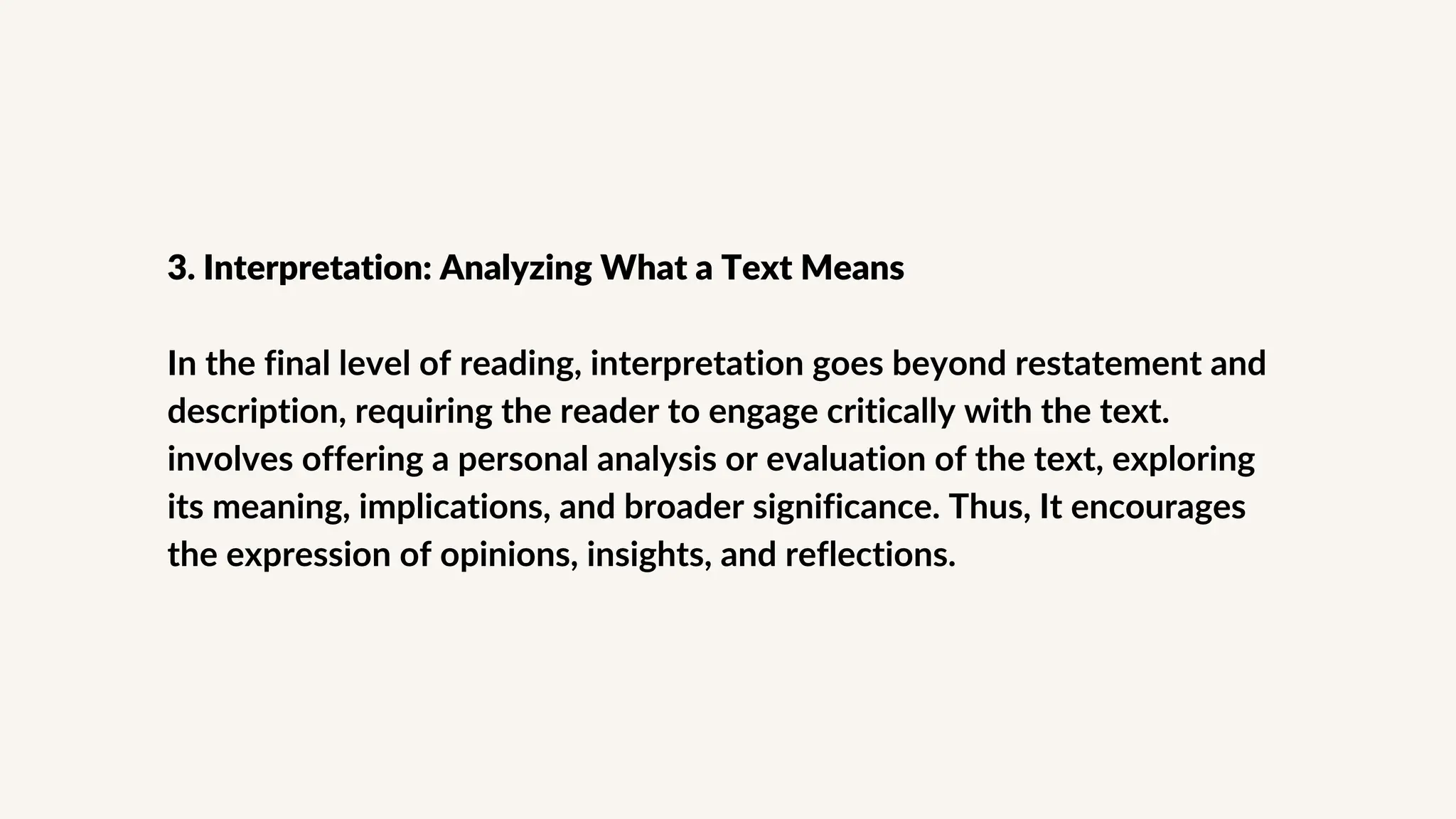 3. Interpretation: Analyzing What a Text Means
In the final level of reading, interpretation goes beyond restatement and
description, requiring the reader to engage critically with the text.
involves offering a personal analysis or evaluation of the text, exploring
its meaning, implications, and broader significance. Thus, It encourages
the expression of opinions, insights, and reflections.
 
