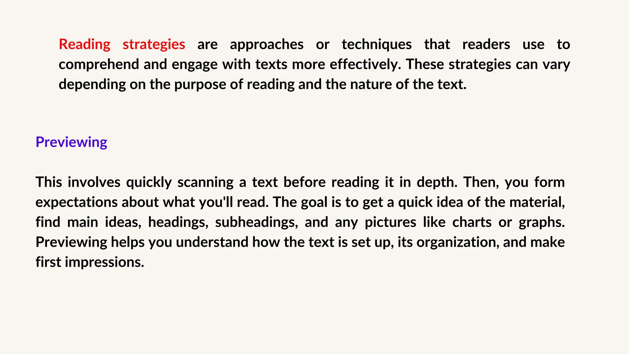 Reading strategies are approaches or techniques that readers use to
comprehend and engage with texts more effectively. These strategies can vary
depending on the purpose of reading and the nature of the text.
Previewing
This involves quickly scanning a text before reading it in depth. Then, you form
expectations about what you'll read. The goal is to get a quick idea of the material,
find main ideas, headings, subheadings, and any pictures like charts or graphs.
Previewing helps you understand how the text is set up, its organization, and make
first impressions.
 
