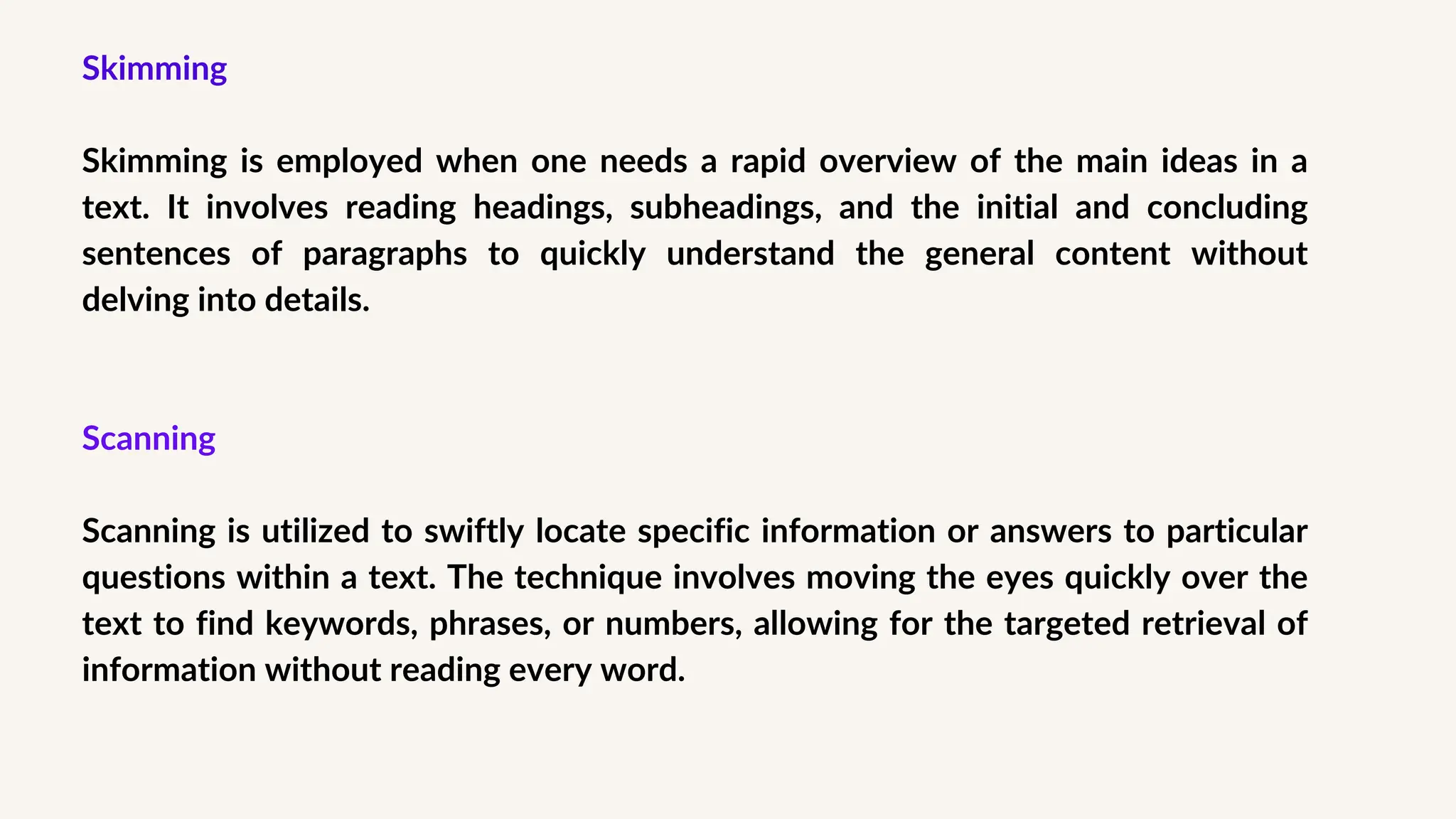 Skimming
Skimming is employed when one needs a rapid overview of the main ideas in a
text. It involves reading headings, subheadings, and the initial and concluding
sentences of paragraphs to quickly understand the general content without
delving into details.
Scanning
Scanning is utilized to swiftly locate specific information or answers to particular
questions within a text. The technique involves moving the eyes quickly over the
text to find keywords, phrases, or numbers, allowing for the targeted retrieval of
information without reading every word.
 