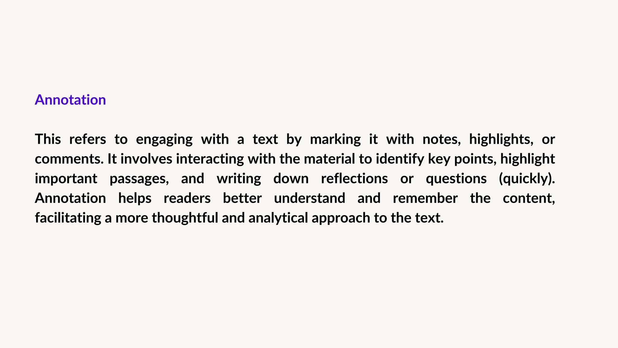 Annotation
This refers to engaging with a text by marking it with notes, highlights, or
comments. It involves interacting with the material to identify key points, highlight
important passages, and writing down reflections or questions (quickly).
Annotation helps readers better understand and remember the content,
facilitating a more thoughtful and analytical approach to the text.
 