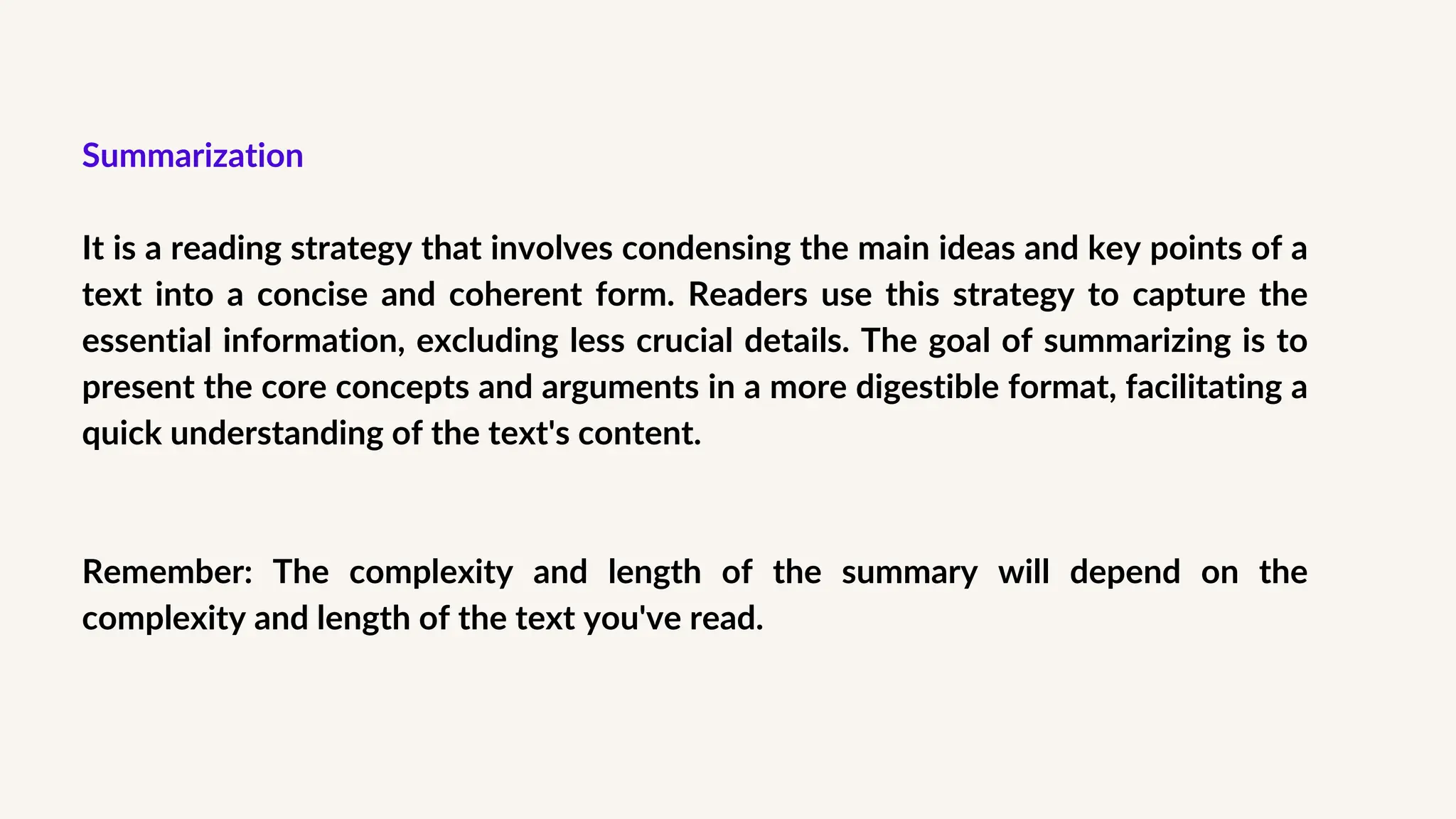 Summarization
It is a reading strategy that involves condensing the main ideas and key points of a
text into a concise and coherent form. Readers use this strategy to capture the
essential information, excluding less crucial details. The goal of summarizing is to
present the core concepts and arguments in a more digestible format, facilitating a
quick understanding of the text's content.
Remember: The complexity and length of the summary will depend on the
complexity and length of the text you've read.
 