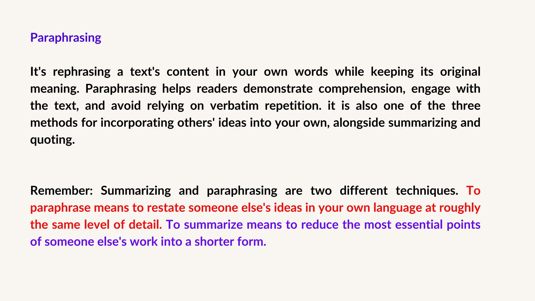 Paraphrasing
It's rephrasing a text's content in your own words while keeping its original
meaning. Paraphrasing helps readers demonstrate comprehension, engage with
the text, and avoid relying on verbatim repetition. it is also one of the three
methods for incorporating others' ideas into your own, alongside summarizing and
quoting.
Remember: Summarizing and paraphrasing are two different techniques. To
paraphrase means to restate someone else's ideas in your own language at roughly
the same level of detail. To summarize means to reduce the most essential points
of someone else's work into a shorter form.
 