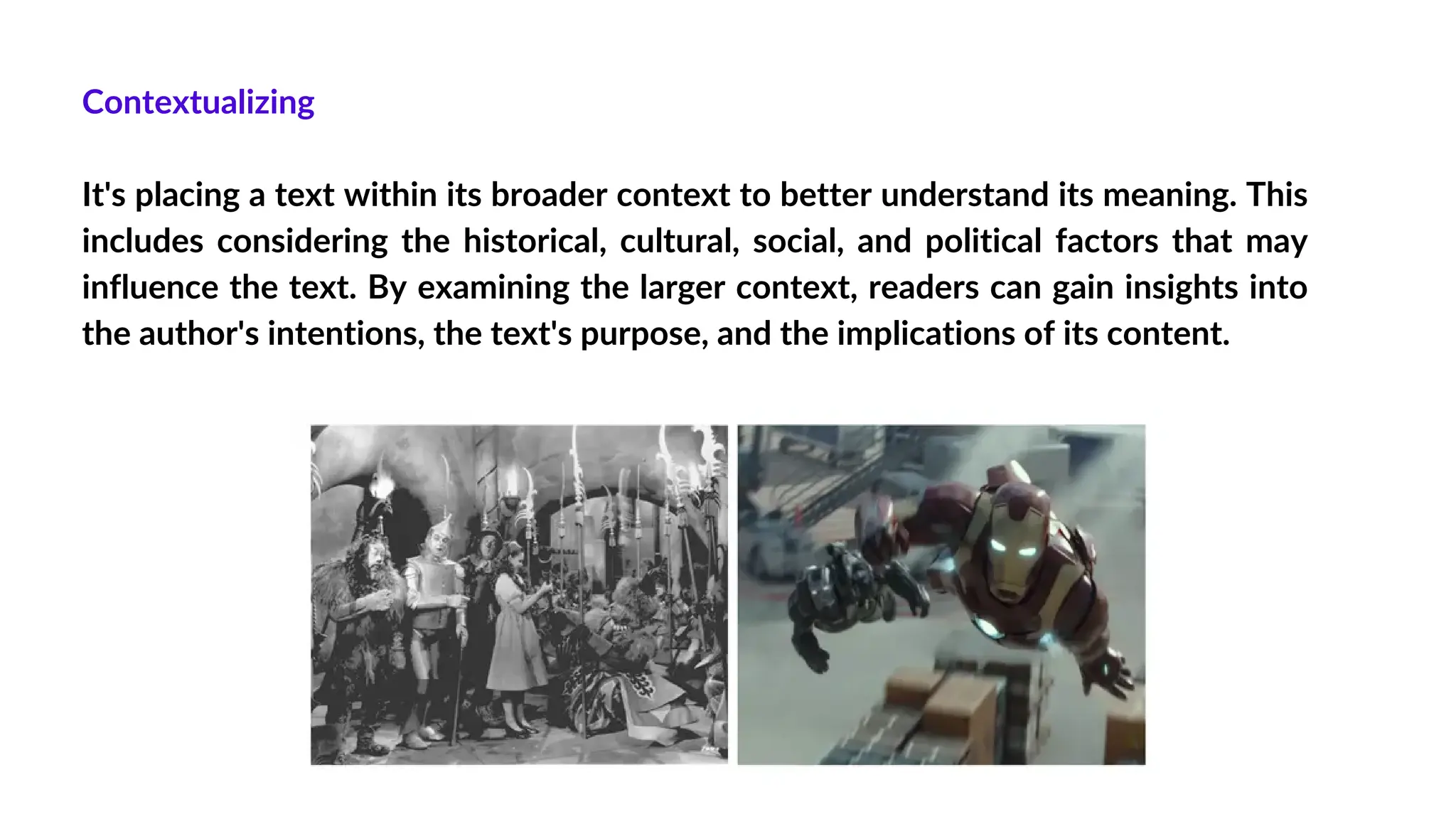 Contextualizing
It's placing a text within its broader context to better understand its meaning. This
includes considering the historical, cultural, social, and political factors that may
influence the text. By examining the larger context, readers can gain insights into
the author's intentions, the text's purpose, and the implications of its content.
 