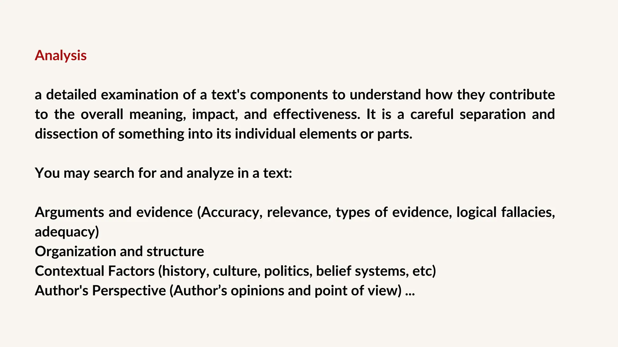 Analysis
a detailed examination of a text's components to understand how they contribute
to the overall meaning, impact, and effectiveness. It is a careful separation and
dissection of something into its individual elements or parts.
You may search for and analyze in a text:
Arguments and evidence (Accuracy, relevance, types of evidence, logical fallacies,
adequacy)
Organization and structure
Contextual Factors (history, culture, politics, belief systems, etc)
Author's Perspective (Author’s opinions and point of view) ...
 