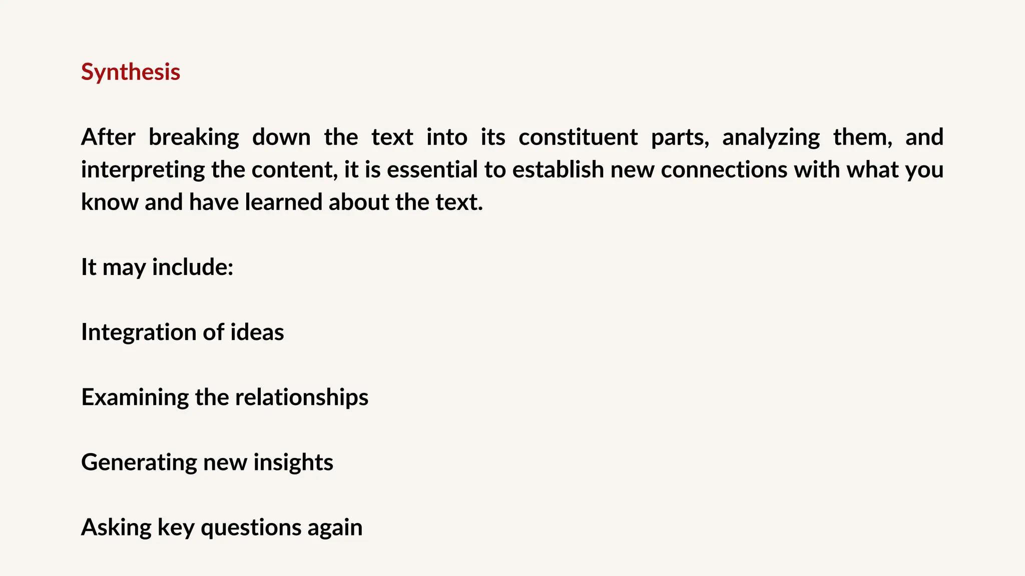 Synthesis
After breaking down the text into its constituent parts, analyzing them, and
interpreting the content, it is essential to establish new connections with what you
know and have learned about the text.
It may include:
Integration of ideas
Examining the relationships
Generating new insights
Asking key questions again
 
