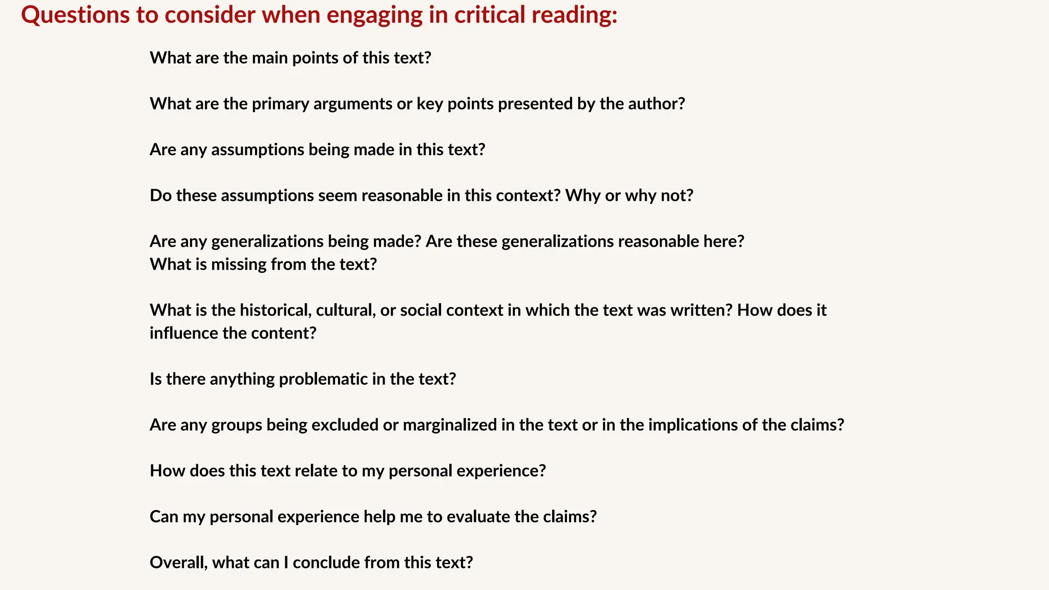 Questions to consider when engaging in critical reading:
What are the main points of this text?
What are the primary arguments or key points presented by the author?
Are any assumptions being made in this text?
Do these assumptions seem reasonable in this context? Why or why not?
Are any generalizations being made? Are these generalizations reasonable here?
What is missing from the text?
What is the historical, cultural, or social context in which the text was written? How does it
influence the content?
Is there anything problematic in the text?
Are any groups being excluded or marginalized in the text or in the implications of the claims?
How does this text relate to my personal experience?
Can my personal experience help me to evaluate the claims?
Overall, what can I conclude from this text?
 