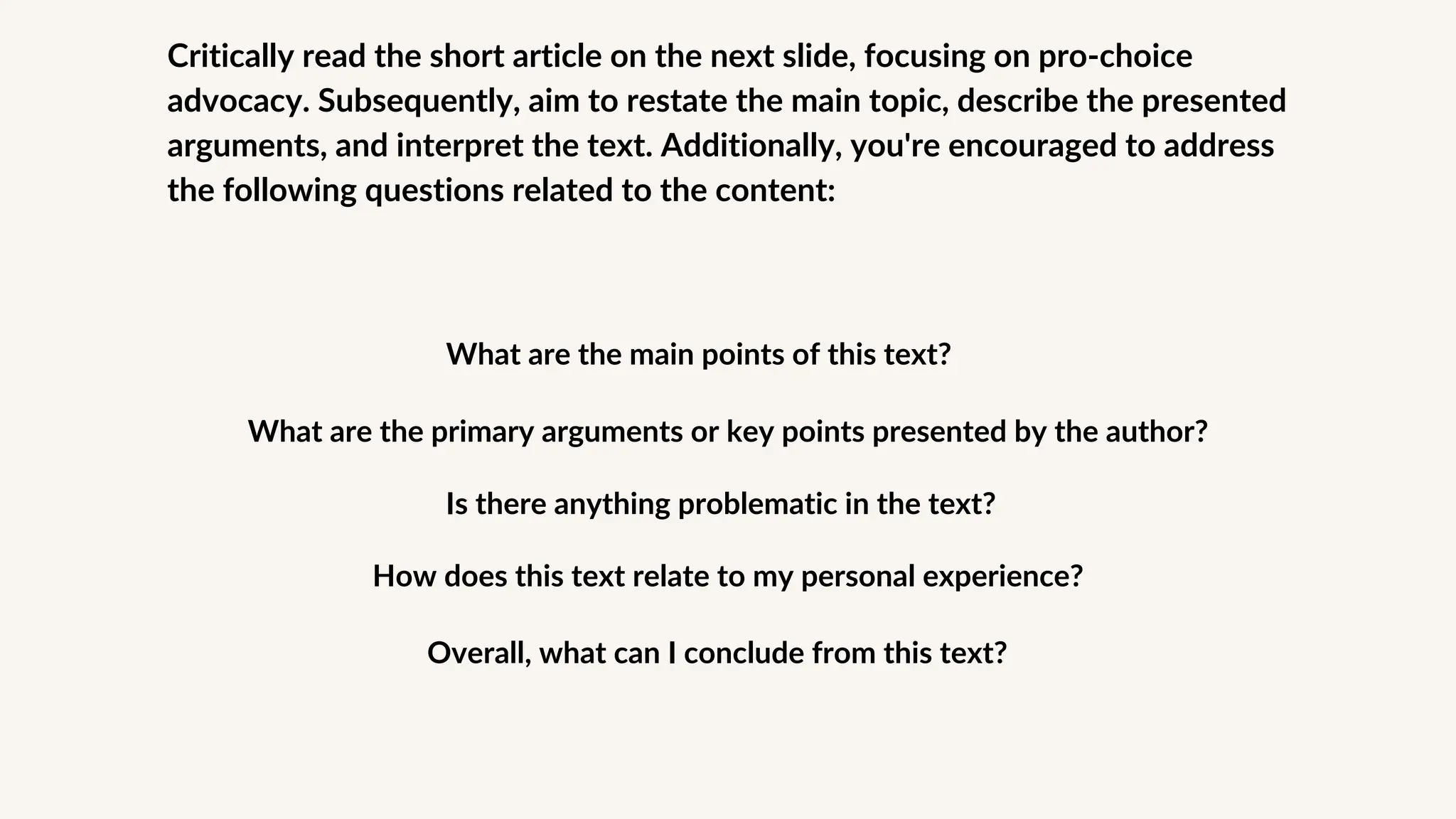 Critically read the short article on the next slide, focusing on pro-choice
advocacy. Subsequently, aim to restate the main topic, describe the presented
arguments, and interpret the text. Additionally, you're encouraged to address
the following questions related to the content:
What are the main points of this text?
What are the primary arguments or key points presented by the author?
Is there anything problematic in the text?
How does this text relate to my personal experience?
Overall, what can I conclude from this text?
 