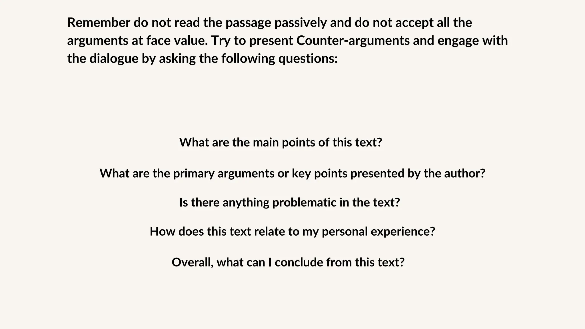 Remember do not read the passage passively and do not accept all the
arguments at face value. Try to present Counter-arguments and engage with
the dialogue by asking the following questions:
What are the main points of this text?
What are the primary arguments or key points presented by the author?
Is there anything problematic in the text?
How does this text relate to my personal experience?
Overall, what can I conclude from this text?
 
