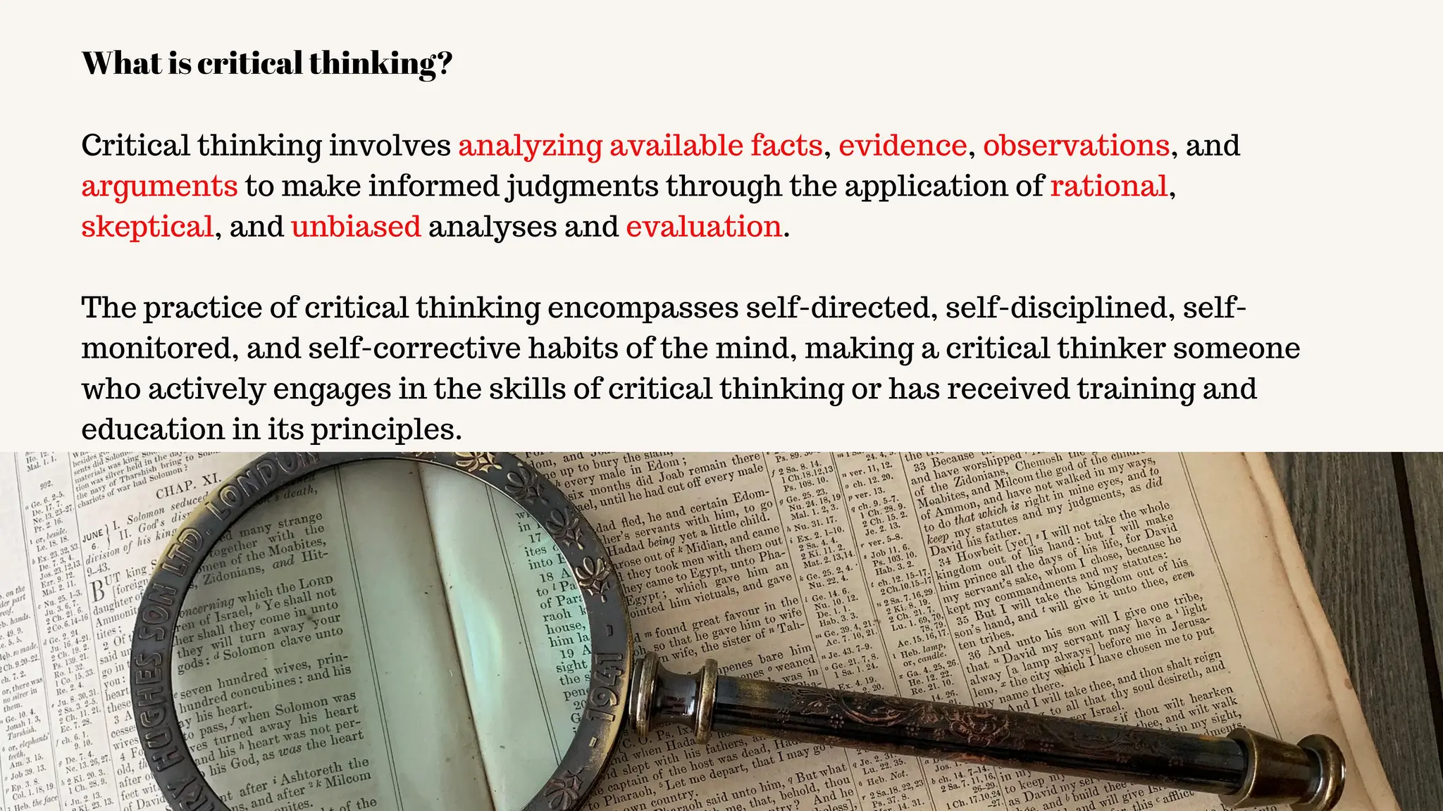 Critical thinking involves analyzing available facts, evidence, observations, and
arguments to make informed judgments through the application of rational,
skeptical, and unbiased analyses and evaluation.
The practice of critical thinking encompasses self-directed, self-disciplined, self-
monitored, and self-corrective habits of the mind, making a critical thinker someone
who actively engages in the skills of critical thinking or has received training and
education in its principles.
What is critical thinking?
 