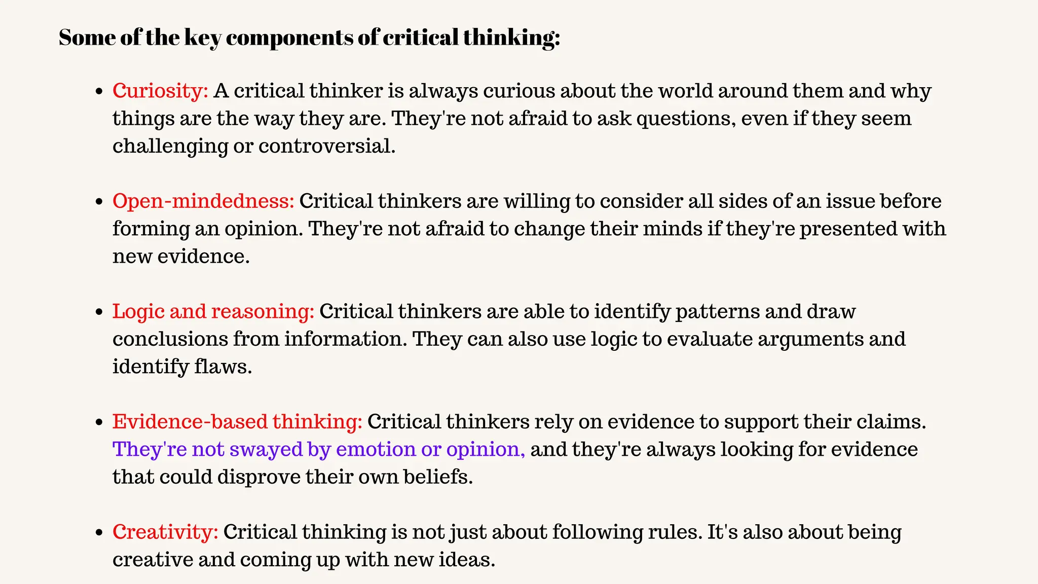 Curiosity: A critical thinker is always curious about the world around them and why
things are the way they are. They're not afraid to ask questions, even if they seem
challenging or controversial.
Open-mindedness: Critical thinkers are willing to consider all sides of an issue before
forming an opinion. They're not afraid to change their minds if they're presented with
new evidence.
Logic and reasoning: Critical thinkers are able to identify patterns and draw
conclusions from information. They can also use logic to evaluate arguments and
identify flaws.
Evidence-based thinking: Critical thinkers rely on evidence to support their claims.
They're not swayed by emotion or opinion, and they're always looking for evidence
that could disprove their own beliefs.
Creativity: Critical thinking is not just about following rules. It's also about being
creative and coming up with new ideas.
Some of the key components of critical thinking:
 