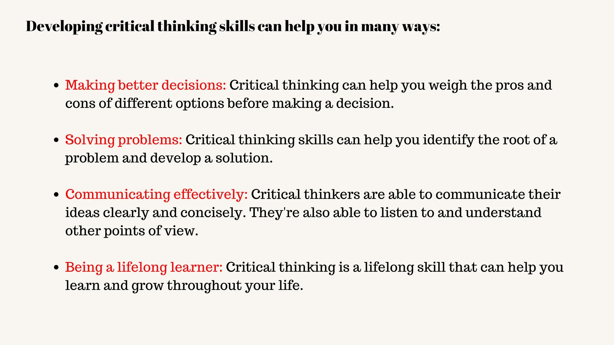 Making better decisions: Critical thinking can help you weigh the pros and
cons of different options before making a decision.
Solving problems: Critical thinking skills can help you identify the root of a
problem and develop a solution.
Communicating effectively: Critical thinkers are able to communicate their
ideas clearly and concisely. They're also able to listen to and understand
other points of view.
Being a lifelong learner: Critical thinking is a lifelong skill that can help you
learn and grow throughout your life.
Developing critical thinking skills can help you in many ways:
 
